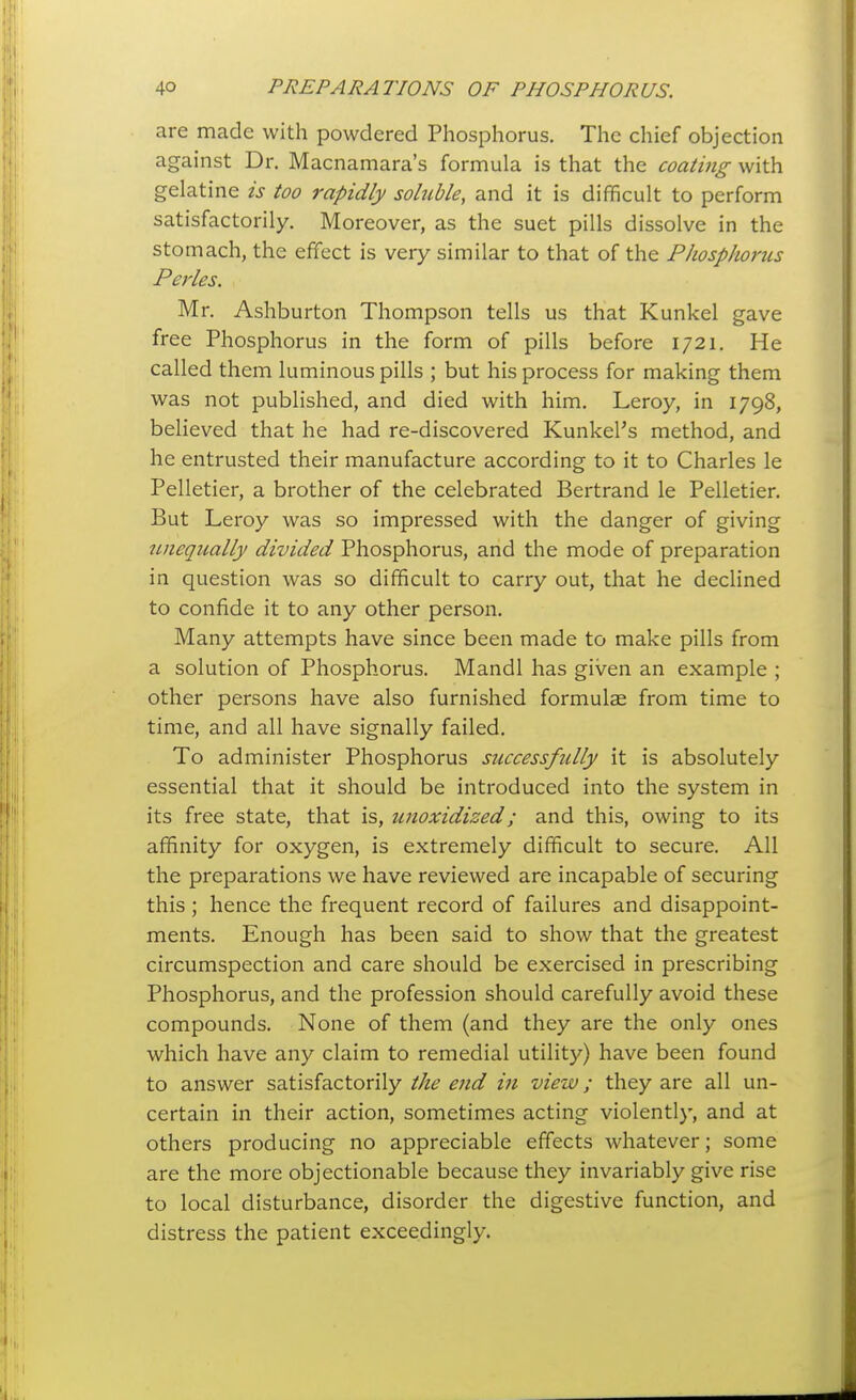 are made with powdered Phosphorus. The chief objection against Dr. Macnamara's formula is that the coating with gelatine is too rapidly soluble, and it is difficult to perform satisfactorily. Moreover, as the suet pills dissolve in the stomach, the effect is very similar to that of the Phosphorus Perles. Mr. Ashburton Thompson tells us that Kunkel gave free Phosphorus in the form of pills before 1721. He called them luminous pills ; but his process for making them was not published, and died with him. Leroy, in 1798, believed that he had re-discovered Kunkel's method, and he entrusted their manufacture according to it to Charles le Pelletier, a brother of the celebrated Bertrand le Pelletier. But Leroy was so impressed with the danger of giving unequally divided Phosphorus, and the mode of preparation in question was so difficult to carry out, that he declined to confide it to any other person. Many attempts have since been made to make pills from a solution of Phosphorus. Mandl has given an example ; other persons have also furnished formulae from time to time, and all have signally failed. To administer Phosphorus successfully it is absolutely essential that it should be introduced into the system in its free state, that is, unoxidized; and this, owing to its affinity for oxygen, is extremely difficult to secure. All the preparations we have reviewed are incapable of securing this ; hence the frequent record of failures and disappoint- ments. Enough has been said to show that the greatest circumspection and care should be exercised in prescribing Phosphorus, and the profession should carefully avoid these compounds. None of them (and they are the only ones which have any claim to remedial utilit)'') have been found to answer satisfactorily the end in view; they are all un- certain in their action, sometimes acting violently, and at others producing no appreciable effects whatever; some are the more objectionable because they invariably give rise to local disturbance, disorder the digestive function, and distress the patient exceedingly.