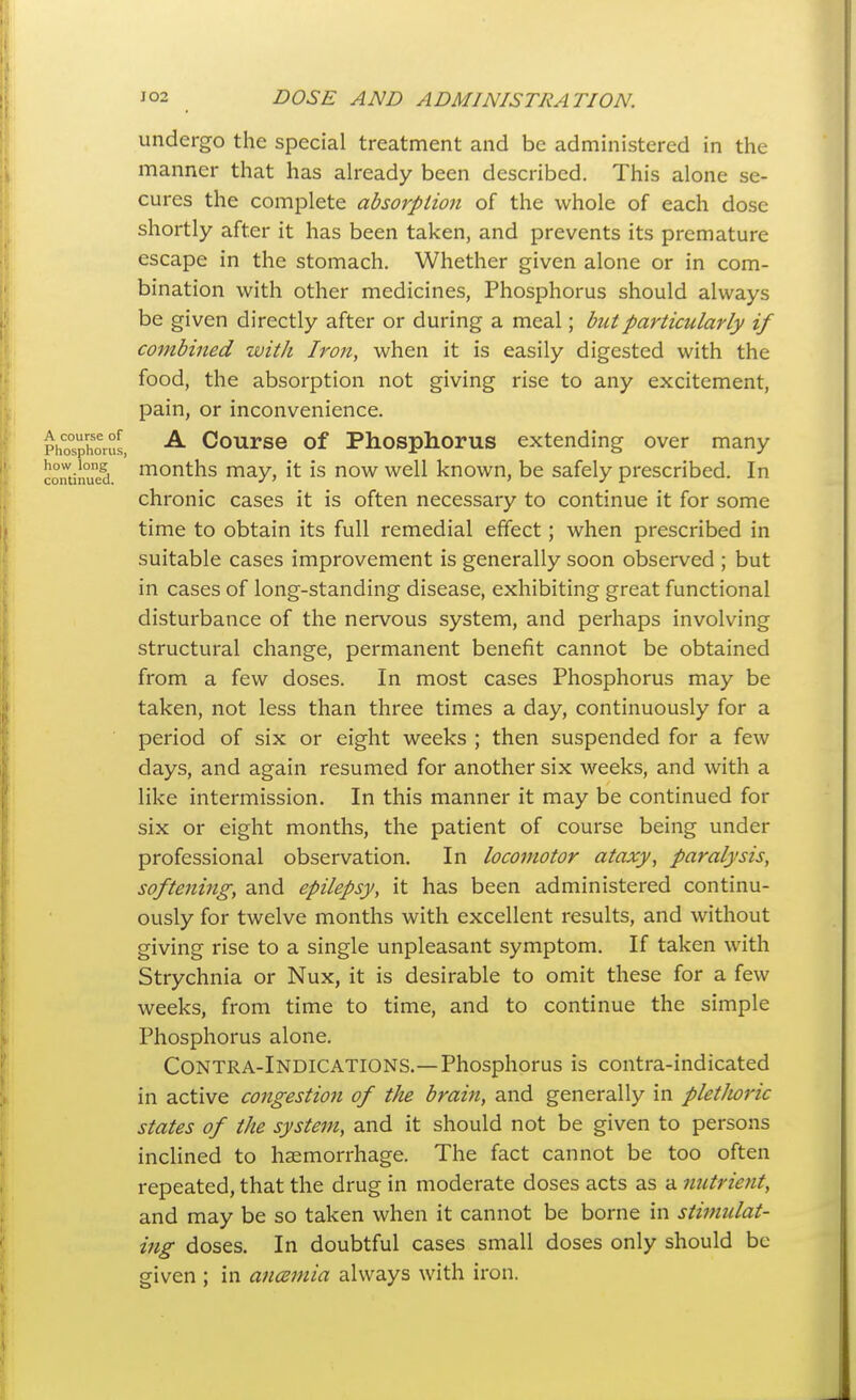 undergo the special treatment and be administered in the manner that has already been described. This alone se- cures the complete absorption of the whole of each dose shortly after it has been taken, and prevents its premature escape in the stomach. Whether given alone or in com- bination with other medicines, Phosphorus should always be given directly after or during a meal; but particularly if combined with Iron, when it is easily digested with the food, the absorption not giving rise to any excitement, pain, or inconvenience. pho°sphorus, Course of Phosphorus extending over many continued ^onths may, it is now well known, be safely prescribed. In chronic cases it is often necessary to continue it for some time to obtain its full remedial effect; when prescribed in suitable cases improvement is generally soon observed ; but in cases of long-standing disease, exhibiting great functional disturbance of the nervous system, and perhaps involving structural change, permanent benefit cannot be obtained from a few doses. In most cases Phosphorus may be taken, not less than three times a day, continuously for a period of six or eight weeks ; then suspended for a few days, and again resumed for another six weeks, and with a like intermission. In this manner it may be continued for six or eight months, the patient of course being under professional observation. In locomotor ataxy, paralysis, softening, and epilepsy, it has been administered continu- ously for twelve months with excellent results, and without giving rise to a single unpleasant symptom. If taken with Strychnia or Nux, it is desirable to omit these for a few weeks, from time to time, and to continue the simple Phosphorus alone. Contra-Indications.—Phosphorus is contra-indicated in active congestion of the brain, and generally in pletlioric states of the system, and it should not be given to persons inclined to haemorrhage. The fact cannot be too often repeated, that the drug in moderate doses acts as a nutrient, and may be so taken when it cannot be borne in stimulat- ing doses. In doubtful cases small doses only should be given ; in ancsmia always with iron.