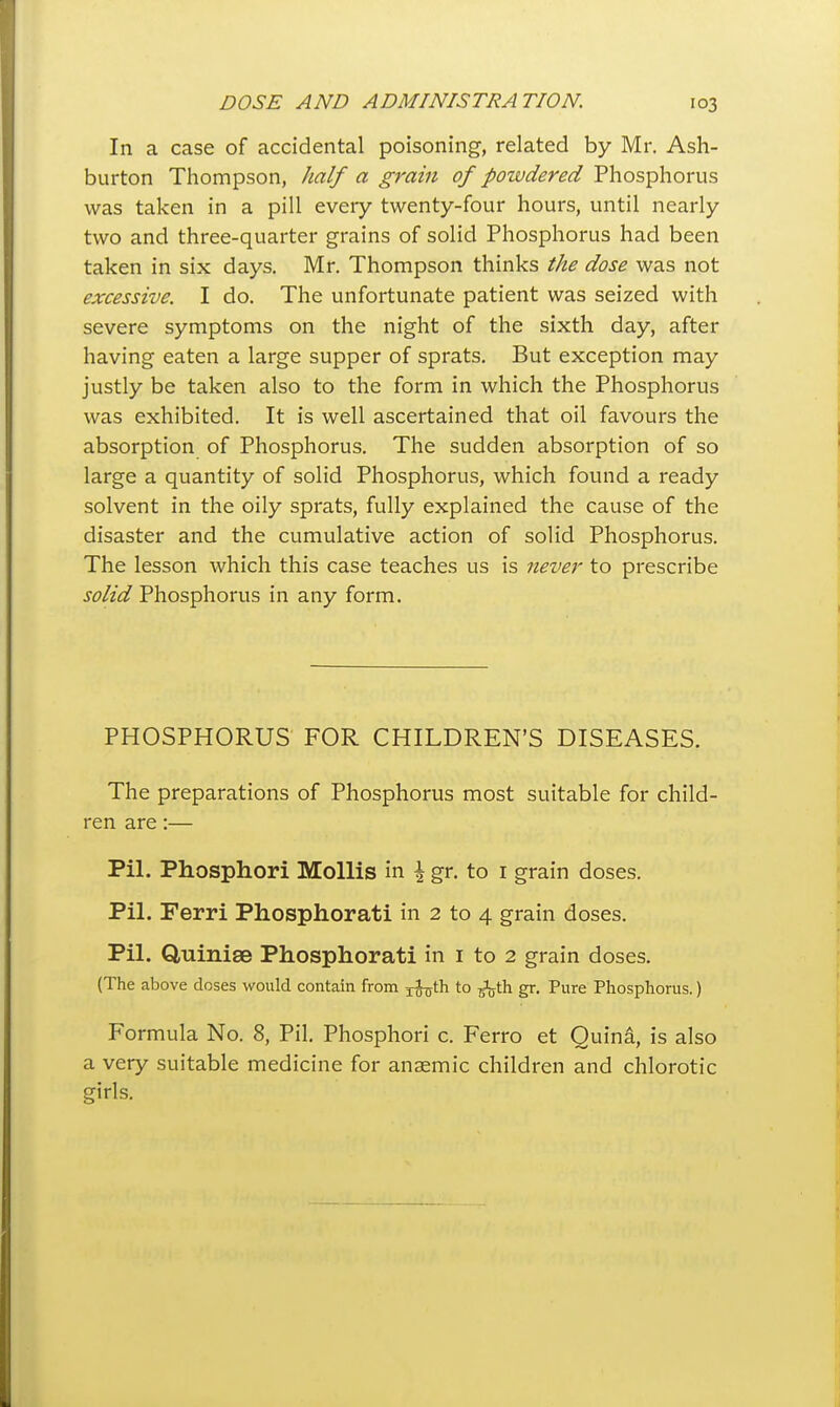 In a case of accidental poisoning, related by Mr. Ash- burton Thompson, Jialf a grain of powdered Phosphorus was taken in a pill every twenty-four hours, until nearly two and three-quarter grains of solid Phosphorus had been taken in six days. Mr. Thompson thinks the dose was not excessive. I do. The unfortunate patient was seized with severe symptoms on the night of the sixth day, after having eaten a large supper of sprats. But exception may justly be taken also to the form in which the Phosphorus was exhibited. It is well ascertained that oil favours the absorption of Phosphorus. The sudden absorption of so large a quantity of solid Phosphorus, which found a ready solvent in the oily sprats, fully explained the cause of the disaster and the cumulative action of solid Phosphorus. The lesson which this case teaches us is never to prescribe solid Phosphorus in any form. PHOSPHORUS FOR CHILDREN'S DISEASES. The preparations of Phosphorus most suitable for child- ren are:— Pil. Phosphori Mollis in \ gr. to i grain doses. Pil. Ferri Phosphorati in 2 to 4 grain doses. Pil. Quinise Phosphorati in i to 2 grain doses. (The above doses would contain from jfjjth to ^J^th gr. Pure Phosphorus.) Formula No. 8, Pil. Phosphori c. Ferro et Quina, is also a very suitable medicine for anaemic children and chlorotic girls.