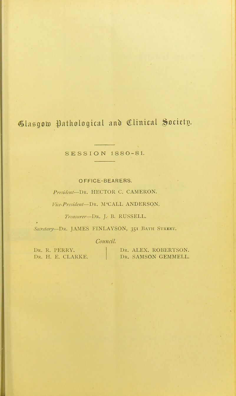 isgolii ^pathological nub (ttlinirHl gocieti). SESSION 1880-81. OFFICE-BEARERS. Presi(h'iU—\)R. HECTOR C. CAMERON. Vice-Prendeni—H-B.. M'CALL ANDERSON. treasurer—T>K. J. B. RUSSELL. Secretary—D\K, JAMES FINLAYSON, 351 Bath Street, Council. Dk. R. FERRY. Dr. H. E. CLARKE. Dr. ALEX, ROBERTSON. Dr. SAMSON GEMMELL.