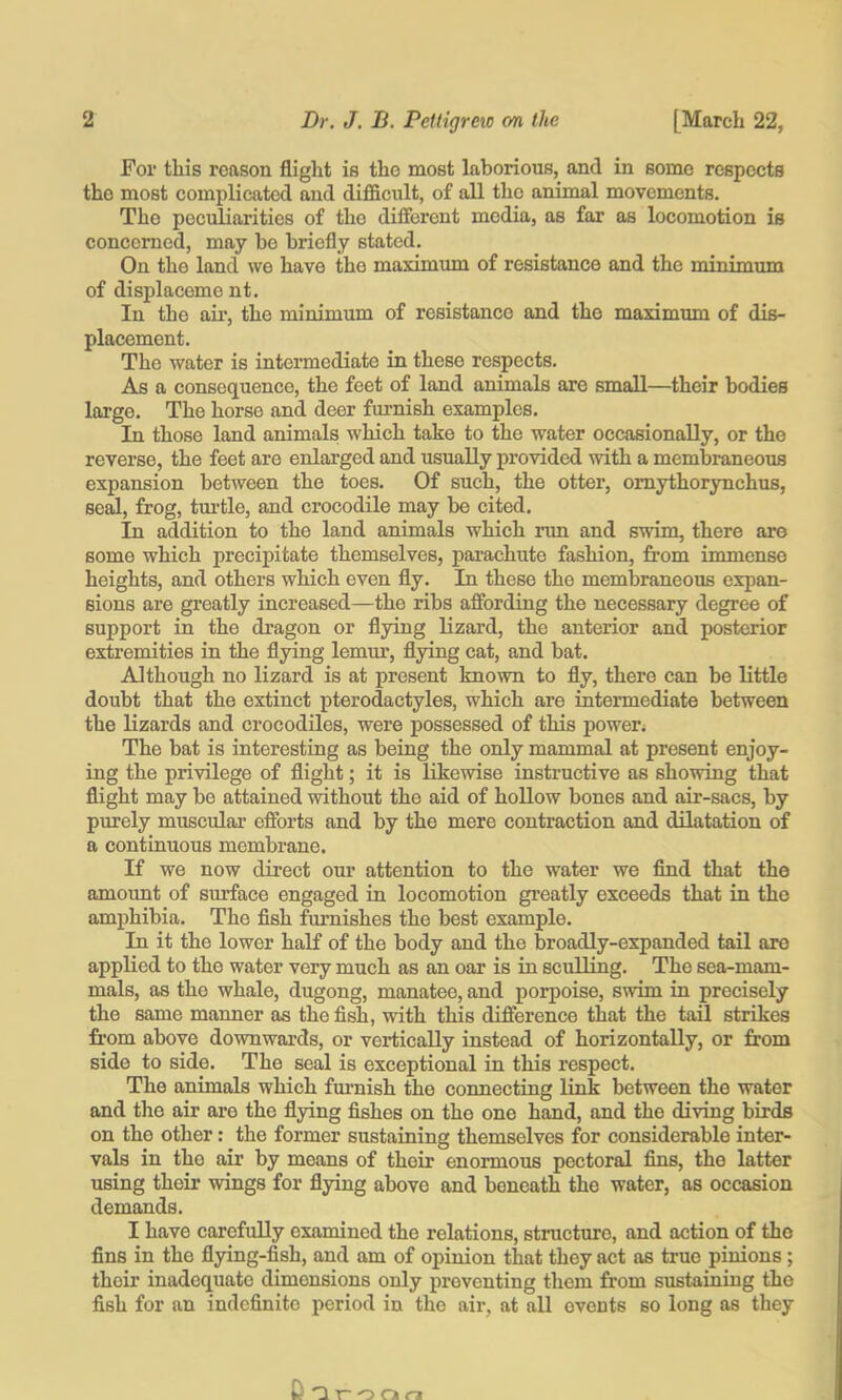 For this reason flight is the most laborious, and in some respects the most complicated and difficult, of all the animal movements. The peculiarities of the different media, as far as locomotion is concerned, may be briefly stated. On the land we have the maximum of resistance and the minirrmni of displaceme nt. In the air, the minimum of resistance and the maximum of dis- placement. The water is intermediate in these respects. As a consequence, the feet of land animals are small—their bodies large. The horse and deer furnish examples. In those land animals which take to the water occasienally, or the reverse, the feet are enlarged and usually provided with a membraneous expansion between the toes. Of such, the otter, omythorynchus, se^, frog, tm'tle, and crocodile may be cited. In addition to the land animals which run and swim, there are some which precipitate themselves, parachute fashion, from immense heights, and others which even fly. In these the membraneous expan- sions are greatly increased—the ribs affording the necessary degree of support in the dragon or flying lizard, the anterior and posterior extremities in the flying lemur, flying cat, and bat. Although no lizard is at present known to fly, there can be little doubt that the extinct pteredactyles, which are intermediate between the lizards and crocodiles, were possessed of this power* The bat is interesting as being the only mammal at present enjoy- ing the privilege of flight; it is likewise instructive as showing that flight may be attained without the aid of hollow bones and air-sacs, by purely muscular efforts and by the mere contraction and dilatation of a continuous membrane. If we now direct our attention to the water we find that the amount of surface engaged in locomotion greatly exceeds that in the amphibia. The fish furnishes the best example. In it the lower haK of the body and the broadly-expanded tail are applied to the water very much as an oar is in sculling. The sea-mam- mals, as the whale, dugong, manatee, and porpoise, swim in precisely the same manner as the fish, with this difference that the tail strikes from above downwards, or vertically instead of horizontally, or from side to side. The seal is exceptional in this respect. The animals which furnish the connecting link between the water and the air are the flying fishes on the one hand, and the diving birds on the other: the former sustaining themselves for considerable inter- vals in the air by means of their enormous pectoral fins, the latter using their wings for flying above and beneath the water, as occasion demands. I have carefully examined the relations, structure, and action of the fins in the flying-fish, and am of opinion that they act as true pinions; their inadequate dimonsiens only preventing them from sustaining the fish for an indefinite period in the air, at all events so long as they