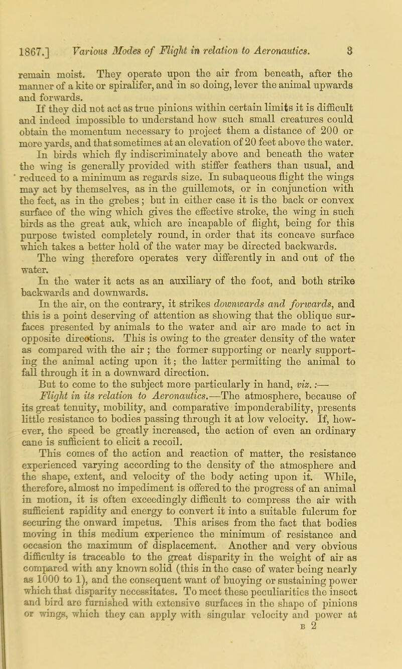 remain moist. They operate upon the air from beneath, after the manner of a kite or spii’alifor, and in so doing, lever the animal upwards and forwards. If they did not act as true pinions within certain limits it is difficult and indeed impossible to understand how such small creatui’es could obtain the momentum necessary to project them a distance of 200 or more yai’ds, and that sometimes at an elevation of 20 feet above the water. In bii'ds which fly indiscriminately above and beneath the water the wing is generally provided with stiffer feathers than usual, and reduced to a minimum as regards size. In subaqueous flight the wings may act by themselves, as in the guillemots, or in conjunction with the feet, as in the gi-ebes ; but in either case it is the back or convex smface of the wing which gives the effective stroke, the wing in such birds as the great auk, which are incapable of flight, being for this purpose twisted completely round, in order that its concave surface which takes a better hold of the water may be directed backwards. The wing therefore operates very differently in and out of the water. In the water it acts as an auxiliary of the foot, and both strike backwards and downwards. In the air, on the contrary, it strikes downwards and forwards, and this is a point deserving of attention as showing that the oblique sm’- faces presented by animals to the water and air are made to act in opposite dii-eotions. This is owing to the greater density of the water as compared with the aii’; the former supporting or nearly support- ing the animal acting upon it; the latter permitting the animal to fall through it in a downwai'd direction. But to come to the subject more particularly in hand, viz,:— Flight in its relation to Aeronautics.—The atmosphere, because of its great tenuity, mobUity, and comparative imponderability, presents little resistance to bodies passing through it at low velocity. If, how- ever, the speed be greatly increased, the action of even an ordinaiy cane is sufficient to elicit a recoil. This comes of the action and reaction of matter, the resistance experienced varying according to the density of the atmosphere and the shape, extent, and velocity of the body acting upon it. While, therefore, almost no impediment is offered to the progi'ess of an animal in motion, it is often exceedingly difficult to compress the air with sufficient rapidity and energy to convert it into a suitable fulcrum for securing the onward impetus. This arises from the fact that bodies moving in this medimn experience the minimum of resistance and occasion the maximum of displacement. Another and very obvious difficulty is traceable to the great disparity in the weight of air as compared with any known solid (this in the case of water being nearly as 1000 to 1), and the consequent want of buoying or sustaining power which that disparity necessitates. To meet these peculiarities the insect and bird arc furnished with extensive surfaces in the shape of i)iuions or wings, which they can apply with singular velocity and power at B 2