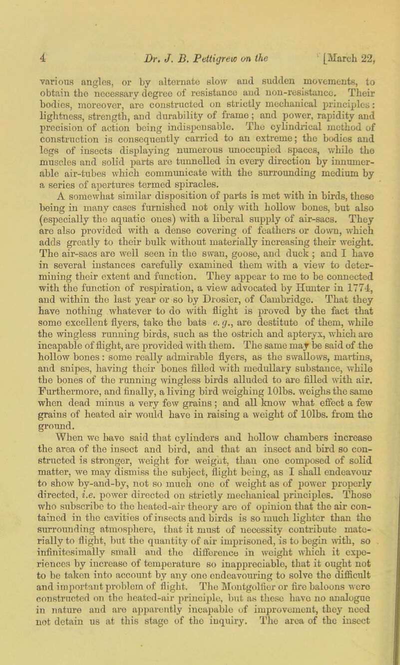 variouH angles, or by alternate slow and sudden movements, to obtain the necessary degree of resistance and non-resistance. Their bodies, moreover, are constructed on strictly mechanical princijdes: lightness, strejigth, and durability of frame ; and power, rapidity and precision of action being indispensable. The cylindrical method of construction is consequently carried to an extreme; the bodies and legs of insects disjdaying numerous unoccupied spaces, while the muscles and solid parts are tunnelled in every direction by innumer- able air-tubes which communicate with the surrounding medium by a series of apertures termed spiracles. A somewhat similar disposition of parts is met with in birds, these being in many cases furnished not only with hollow bones, but also (especially the aquatic ones) with a liberal supply of air-sacs. They arc also provided with a dense covering of feathers or down, which adds gi’catly to their bulk without materially increasing their weight. The air-sacs are well seen in the swan, goose, and duck ; and I have in several instances carefully examined them with a view to deter- mining their extent and function. They appear to mo to be connected with the function of respiration, a view advocated by Hunter in 1774, and mthin the last year or so by Drosier, of Cambridge. That they have nothing whatever to do with flight is proved by the fact that some excellent flyers, take the bats e. g., are destitute of them, while the wingless running birds, such as the ostrich and apteryx, which are incapable of flight, are provided with them. The same may be said of the hollow bones : some really admirable flyers, as the swallows, martins, and snipes, having their bones filled with medullary substance, while the bones of the rimning wingless birds alluded to are filled with air. Furthermore, and finally, a living bird weighing lOlbs. weighs the same when dead minus a very few grains; and all know what efiect a few grains of heated air would have in raising a weight of lOlbs. from the ground. When we liavo said that cylinders and hollow chambers increase the area of the insect and bird, and that an insect and bird so con- structed is stronger, weight for weight, than one composed of solid matter, we may dismiss the subject, flight being, as I shall endeavour to show by-and-by, not so much one of weight as of power properly directed, i.e. power directed on strictly mechanical principles. Those who subscribe to the heated-air theory are of opinion that the air con- tained in the cavities of insects and birds is so much lighter than the surrounding atmosphere, that it must of necessity contribute mate- rially to flight, but the quantity of au- imprisoned, is to begin with, so infinitesimally small aud the diiforenco in weight which it expe- riences by increase of temperature so inappreciable, that it ought not to be taken into account by any one endeavouring to solve the difficidt and important pi-olilom of flight. The Moutgidflor or fire baloons were constructed on the heated-air princijjle, but as these have no analogue in nature and are aj)i)arently incaj)able of improvement, they need not detain us at this stage of the inquiry. The ai-ea of the insect