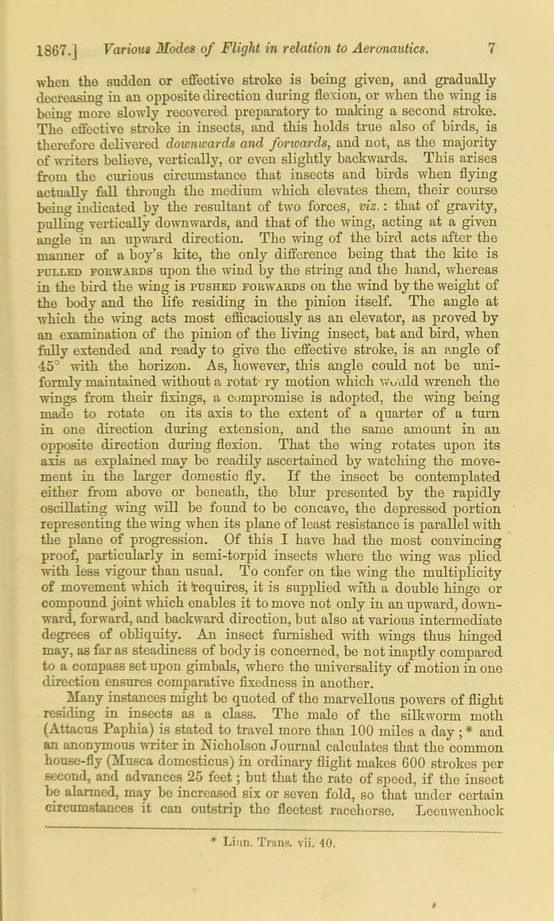 when the sudden or eflfectivo stroke is being given, and gradually decreasing in an opposite direction dining flexion, or when the wing is being more slowly recovered preparatory to making a second stroke. The eftective stroke in insects, and this holds true also of birds, is therefore delivered downwards and forwards, and not, as the majority of wTiters believe, vertically, or even slightly backwards. This arises from the curious circumstance that insects and birds when flying actually fall thi'ough the medium which elevates them, their course being indicated by the resultant of two forces, viz.: that of gravity, pulling vertically downwards, and that of the wing, acting at a given angle in an upward direction. The wing of the bird acts after the manner of a boy’s kite, the only difference being that the kite is PTjLLKD FOKWAKDS upou the wiud by the string and the hand, whereas in the bii’d the wing is pushed fokwabds on the wind by the weight of the body and the life residing in the pinion itseK. The angle at which the wing acts most efficaciously as an elevator, as proved by an examination of the pinion of the living insect, bat and bird, when fully extended and ready to give the effective stroke, is an angle of 45° with the horizon. As, however, this angle could not be uni- formly maintained without a rotat' ry motion which would wrench the wings from their flxings, a compromise is adopted, the wing being made to rotate on its axis to the extent of a quarter of a turn in one direction during extension, and the same amount in an opposite direction during flexion. That the wing rotates upon its axis as explained may be readily ascertained by watching the move- ment in the larger domestic fly. If the insect be contemplated either from above or beneath, the blur presented by the rapidly oscillating wing wiU be found to be concave, the depressed portion representing the wing when its plane of least resistance is parallel with the plane of progression. Of this I have had the most convincing proof, particularly in semi-torpid insects where the wing was plied with less vigour than usual. To confer on the wing the multiplicity of movement which it Requires, it is supplied with a double hinge or compound joint which enables it to move not only in an upward, down- ward, forward, and backwai-d direction, but also at various intermediate degrees of obliquity. An insect fiunished with wings thus hinged may, as far as steadiness of body is concerned, be not inaptly compai’ed to a compass set upon gimbals, where the universality of motion in one direction ensures comparative flxedness in another. Many instances might be quoted of the marvellous powers of flight residing in insects as a class. The male of the silkworm moth (Attacus Paphia) is stated to travel more than 100 miles a day ; * and an anonymous writer in Nicholson Journal calculates that the common house-fly (Musca domcsticus) in ordinary flight makes GOO strokes per second, and advances 25 feet; but that the rate of speed, if the insect be alarmed, may be increased six or seven fold, so that imder certain circTunstances it can outstrip the fleetest racehorse. Leeuwenhoek $ * Lirm. Trans, vii. 40.