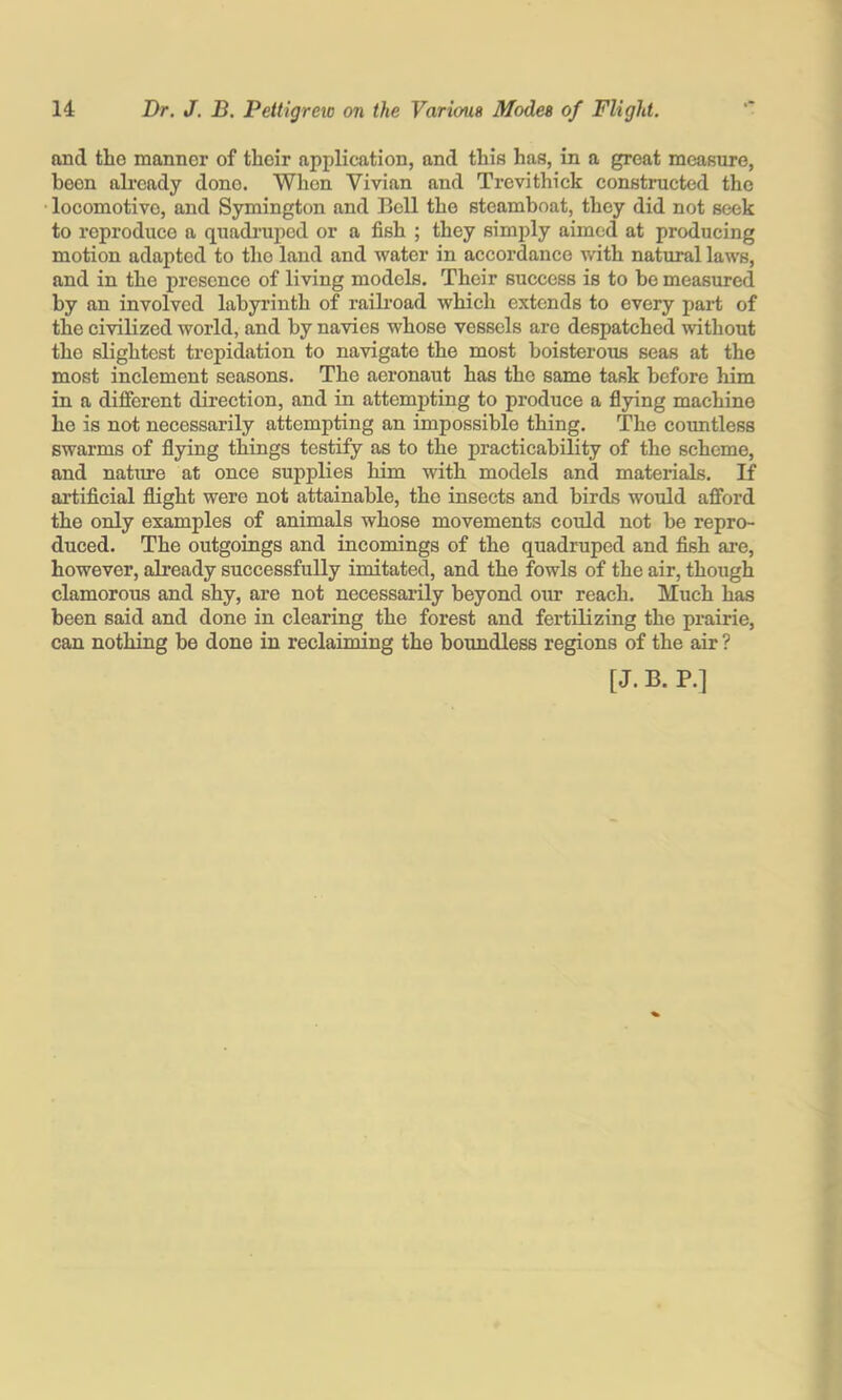 and the manner of their application, and this has, in a great measure, been already done. Wlion Vivian and Trevithick constructed the locomotive, and Symington and Bell the steamboat, they did not seek to reproduce a quadi'upcd or a fish ; they simply aimed at producing motion adapted to the land and water in accordance with natural laws, and in the presence of living models. Their success is to ho measured by an involved labyrinth of raib’oad which extends to every part of the civilized world, and by navies whose vessels are despatched without the slightest trepidation to navigate the most boisterous seas at the most inclement seasons. The aeronaut has the same task before him in a different direction, and in attempting to produce a fiying machine he is not necessarily attempting an impossible thing. The countless swarms of flying things testify as to the practicability of the scheme, and nature at once supplies him with models and materials. If artificial flight were not attainable, the insects and birds would afford the only examples of animals whose movements could not be repro- duced. The outgoings and incomings of the quadruped and fish are, however, already successfully imitated, and the fowls of the air, though clamorous and shy, are not necessarily beyond our reach. Much has been said and done in clearing the forest and fertilizing the prairie, can nothing be done in reclaiming the boundless regions of the air ? [ J. B. P.]