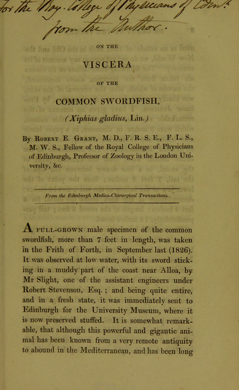 VISCERA OF THE COMMON SWORDFISH, (Xiphias gladius, Lin J By Robert E. Grant, M. D., F. R. S. E., F. L. S., M. W. S., Fellow of the Royal College of Physicians of Edinburgh, Professor of Zoology in the London Uni- versity, &c. From the Edinburgh Medico-Chirurgical Transactions. A full-grown male specimen of the common swordfish, more than 7 feet in length, was taken in the Frith of Forth, in September last (1826). It was observed at low water, with its sword stick- ing in a muddy part of the coast near Alloa, by Mr Slight, one of the assistant engineers under Robert Stevenson, Esq. ; and being quite entire, and in a fresh state, it was immediately sent to Edinburgh for the University Museum, where it is now preserved stuffed. It is somewhat remark- able, that although this powerful and gigantic ani- mal has been known from a very remote antiquity to abound in the Mediterranean, and has been long