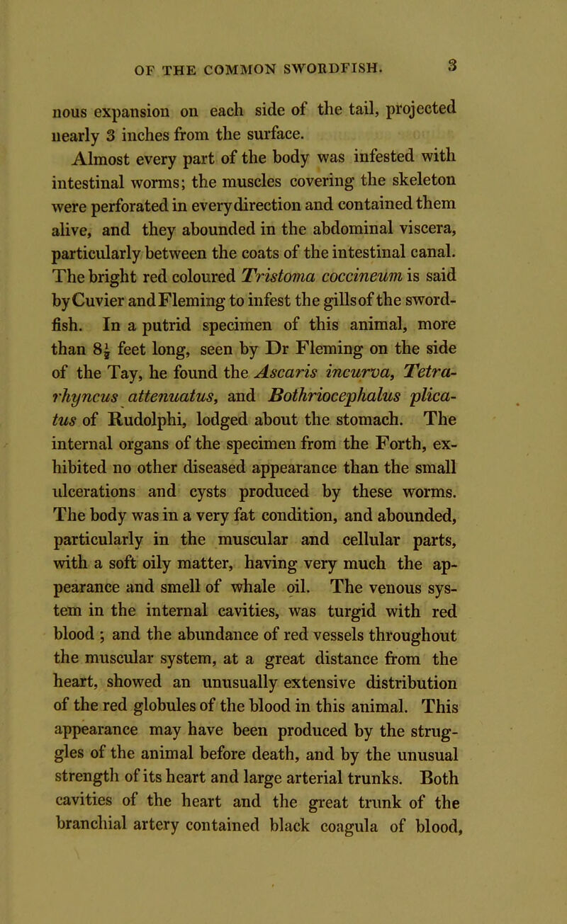 nous expansion on each side of the tail, projected nearly 3 inches from the surface. Almost every part of the body was infested with intestinal worms; the muscles covering the skeleton were perforated in every direction and contained them alive, and they abounded in the abdominal viscera, particularly between the coats of the intestinal canal. The bright red coloured Tristoma coccineum is said by Cuvier and Fleming to infest the gills of the sword- fish. In a putrid specimen of this animal, more than feet long, seen by Dr Fleming on the side of the Tay, he found the Ascaris incurva, Tetra- rhyncus attenuatus, and Bothriocephalus plica- tus of Rudolphi, lodged about the stomach. The internal organs of the specimen from the Forth, ex- hibited no other diseased appearance than the small ulcerations and cysts produced by these worms. The body was in a very fat condition, and abounded, particularly in the muscular and cellular parts, with a soft oily matter, having very much the ap- pearance and smell of whale oil. The venous sys- tem in the internal cavities, was turgid with red blood ; and the abundance of red vessels throughout the muscular system, at a great distance from the heart, showed an unusually extensive distribution of the red globules of the blood in this animal. This appearance may have been produced by the strug- gles of the animal before death, and by the unusual strength of its heart and large arterial trunks. Both cavities of the heart and the great trunk of the branchial artery contained black coagula of blood,