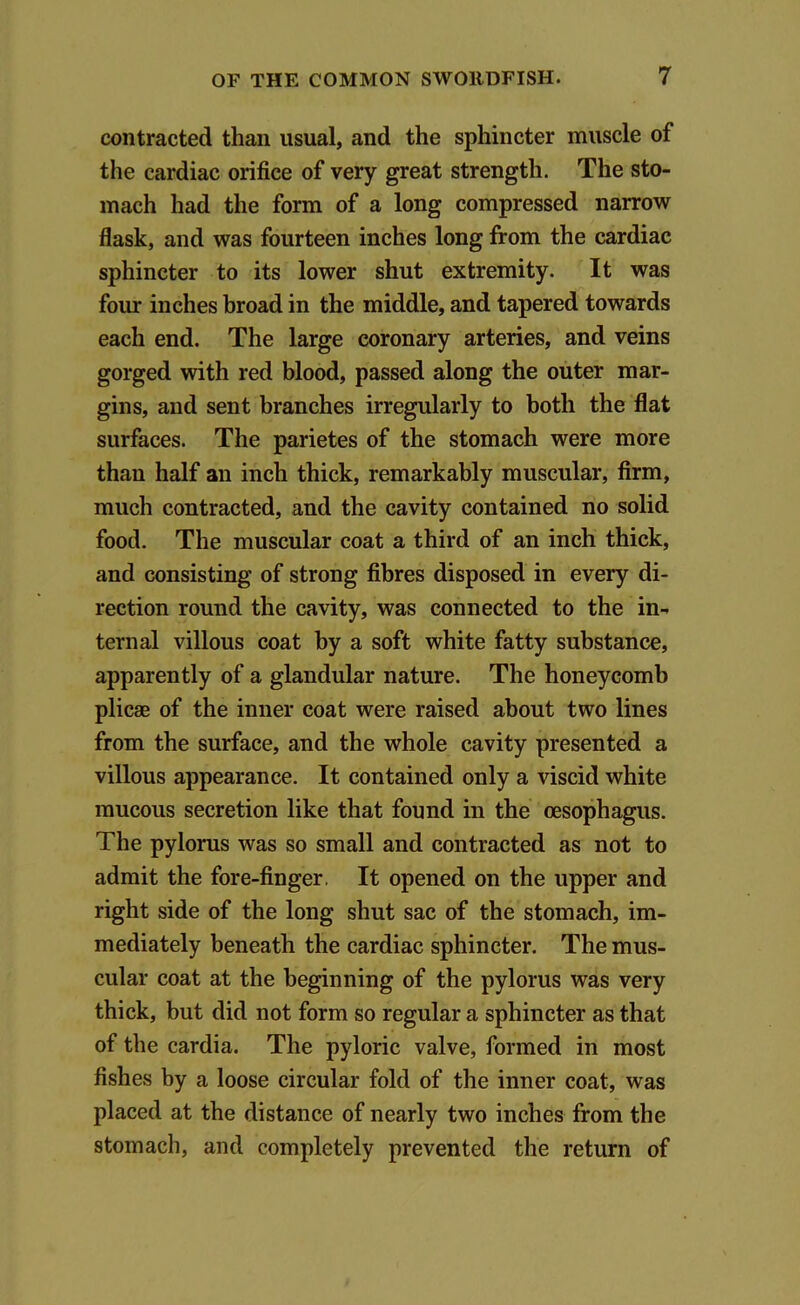 contracted than usual, and the sphincter muscle of the cardiac orifice of very great strength. The sto- mach had the form of a long compressed narrow flask, and was fourteen inches long from the cardiac sphincter to its lower shut extremity. It was four inches broad in the middle, and tapered towards each end. The large coronary arteries, and veins gorged with red blood, passed along the outer mar- gins, and sent branches irregularly to both the flat surfaces. The parietes of the stomach were more than half an inch thick, remarkably muscular, firm, much contracted, and the cavity contained no solid food. The muscular coat a third of an inch thick, and consisting of strong fibres disposed in every di- rection round the cavity, was connected to the in- ternal villous coat by a soft white fatty substance, apparently of a glandular nature. The honeycomb plicae of the inner coat were raised about two lines from the surface, and the whole cavity presented a villous appearance. It contained only a viscid white mucous secretion like that found in the oesophagus. The pylorus was so small and contracted as not to admit the fore-finger. It opened on the upper and right side of the long shut sac of the stomach, im- mediately beneath the cardiac sphincter. The mus- cular coat at the beginning of the pylorus was very thick, but did not form so regular a sphincter as that of the cardia. The pyloric valve, formed in most fishes by a loose circular fold of the inner coat, was placed at the distance of nearly two inches from the stomach, and completely prevented the return of