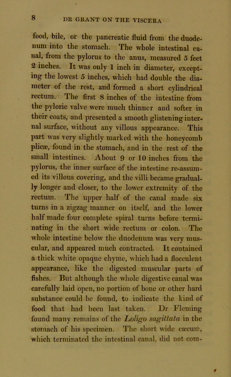 food, bile, or the pancreatic fluid from the duode- num into the stomach. The whole intestinal ca- nal, from the pylorus to the anus, measured 5 feet 2 inches. It was only 1 inch in diameter, except- ing the lowest 5 inches, which had double the dia- meter of the rest, and formed a short cylindrical rectum. The first 8 inches of the intestine from the pyloric valve were much thinner and softer in their coats, and presented a smooth glistening inter- nal surface, without any villous appearance. This part was very slightly marked with the honeycomb plicae, found in the stomach, and in the rest of the small intestines. About 9 or 10 inches from the pylorus, the inner surface of the intestine re-assum- ed its villous covering, and the villi became gradual- ly longer and closer, to the lower extremity of the rectum. The upper half of the canal made six turns in a zigzag manner on itself, and the lower half made four complete spiral turns before termi- nating in the short wide rectum or colon. The whole intestine below the duodenum was very mus- cular, and appeared much contracted. It contained a thick white opaque chyme, which had a flocculent appearance, like the digested muscular parts of fishes. But although the whole digestive canal was carefully laid open, no portion of bone or other hard substance could be found, to indicate the kind of food that had been last taken. Dr Fleming found many remains of the Loligo sagittata in the stomach of his specimen. The short wide caecum, which terminated the intestinal canal, did not com-