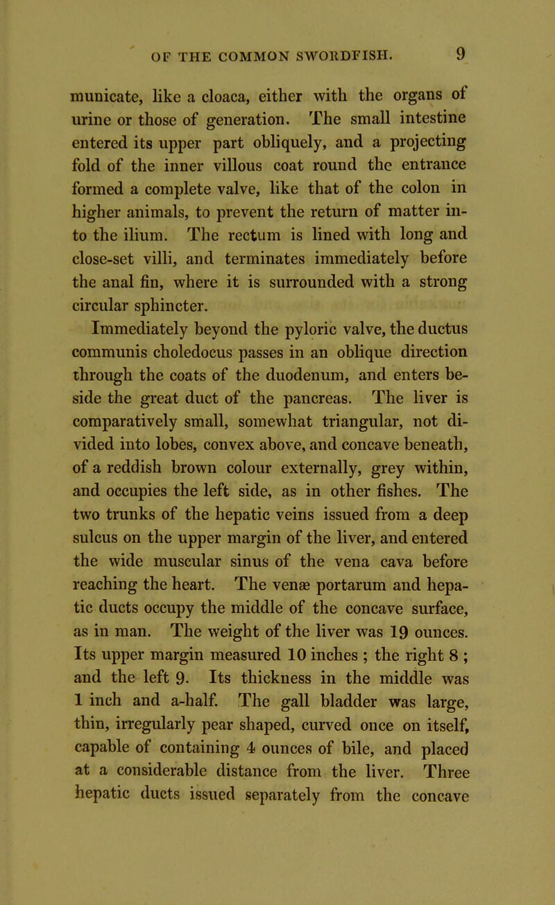 municate, like a cloaca, either with the organs ol urine or those of generation. The small intestine entered its upper part obliquely, and a projecting fold of the inner villous coat round the entrance formed a complete valve, like that of the colon in higher animals, to prevent the return of matter in- to the ilium. The rectum is lined with long and close-set villi, and terminates immediately before the anal fin, where it is surrounded with a strong circular sphincter. Immediately beyond the pyloric valve, the ductus communis choledocus passes in an oblique direction through the coats of the duodenum, and enters be- side the great duct of the pancreas. The liver is comparatively small, somewhat triangular, not di- vided into lobes, convex above, and concave beneath, of a reddish brown colour externally, grey within, and occupies the left side, as in other fishes. The two trunks of the hepatic veins issued from a deep sulcus on the upper margin of the liver, and entered the wide muscular sinus of the vena cava before reaching the heart. The venae portarum and hepa- tic ducts occupy the middle of the concave surface, as in man. The weight of the liver was 19 ounces. Its upper margin measured 10 inches ; the right 8 ; and the left 9- Its thickness in the middle was 1 inch and a-half. The gall bladder was large, thin, irregularly pear shaped, curved once on itself, capable of containing 4 ounces of bile, and placed at a considerable distance from the liver. Three hepatic ducts issued separately from the concave