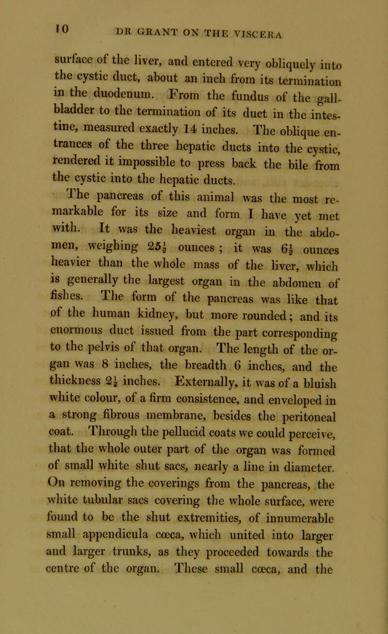 suiface of the liver, and entered very obliquely into the cystic duct, about an inch from its termination in the duodenum. From the fundus of the gall- bladder to the termination of its duct in the intes- tine, measured exactly 14 inches. The oblique en- trances of the three hepatic ducts into the cystic, rendered it impossible to press back the bile from the cystic into the hepatic ducts. 1 he pancreas of this animal was the most re- markable for its size and form I have yet met with. It was the heaviest organ in the abdo- men, weighing 25 £ ounces ; it was 6| ounces heaviei than the whole mass of the liver, which is generally the largest organ in the abdomen of fishes. The form of the pancreas was like that of the human kidney, but more rounded; and its enormous duct issued from the part corresponding to the pelvis of that organ. The length of the or- gan was 8 inches, the breadth 6 inches, and the thickness 2^ inches. Externally, it was of a bluish white colour, of a firm consistence, and enveloped in a strong fibrous membrane, besides the peritoneal coat. Through the pellucid coats we could perceive, that the whole outer part of the organ was formed of small white shut sacs, nearly a line in diameter. On removing the coverings from the pancreas, the white tubular sacs covering the whole surface, were found to be the shut extremities, of innumerable small appendicula cceca, which united into larger and larger trunks, as they proceeded towards the centre of the organ. These small coeca, and the