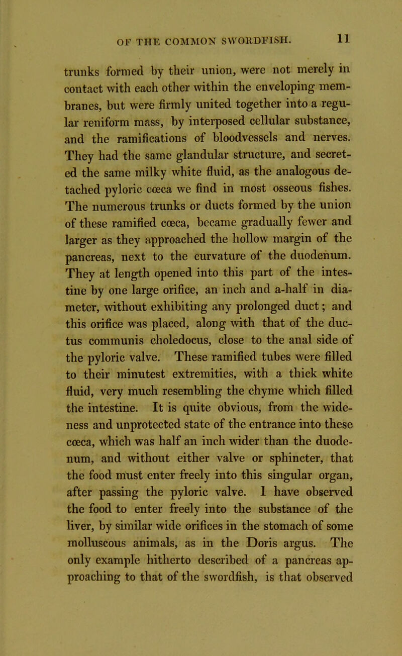 trunks formed by their union, were not merely in contact with each other within the enveloping mem- branes, but were firmly united together into a regu- lar reniform mass, by interposed cellular substance, and the ramifications of bloodvessels and nerves. They had the same glandular structure, and secret- ed the same milky white fluid, as the analogous de- tached pyloric coeca we find in most osseous fishes. The numerous trunks or ducts formed by the union of these ramified coeca, became gradually fewer and larger as they approached the hollow margin of the pancreas, next to the curvature of the duodenum. They at length opened into this part of the intes- tine by one large orifice, an inch and a-half in dia- meter, without exhibiting any prolonged duct; and this orifice was placed, along with that of the duc- tus communis choledocus, close to the anal side of the pyloric valve. These ramified tubes were filled to their minutest extremities, with a thick white fluid, very much resembling the chyme which filled the intestine. It is quite obvious, from the wide- ness and unprotected state of the entrance into these coeca, which was half an inch wider than the duode- num, and without either valve or sphincter, that the food must enter freely into this singular organ, after passing the pyloric valve. 1 have observed the food to enter freely into the substance of the liver, by similar wide orifices in the stomach of some molluscous animals, as in the Doris argus. The only example hitherto described of a pancreas ap- proaching to that of the swordfish, is that observed