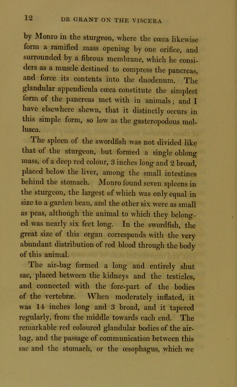 by Monro in the sturgeon, where the coeca likewise foim a ramified mass opening by one orifice, and surrounded by a fibrous membrane, which he consi- ders as a muscle destined to compress the pancreas, and force its contents into the duodenum. The glandular appendicula cceca constitute the simplest form of the pancreas met with in animals; and I have elsewhere shewn, that it distinctly occurs in this simple form, so low as the gasteropodous mol- lusca. ihe spleen of the swordfish was not divided like that of the sturgeon, but formed a single oblong mass, of a deep red colour, 3 inches long and 2 broad, placed below the liver, among the small intestines behind the stomach. Monro found seven spleens in the sturgeon, the largest of which was only equal in size to a garden bean, and the other six were as small as peas, although the animal to which they belong- ed was nearly six feet long. In the swordfish, the great size of this organ corresponds with the very abundant distribution of red blood through the body of this animal. The air-bag formed a long and entirely shut sac, placed between the kidneys and the testicles, and connected with the fore-part of the bodies of the vertebrae. When moderately inflated, it was 14 inches long and 3 broad, and it tapered regularly, from the middle towards each end. The remarkable red coloured glandular bodies of the air- bag, and the passage of communication between this sac and the stomach, or the oesophagus, which we