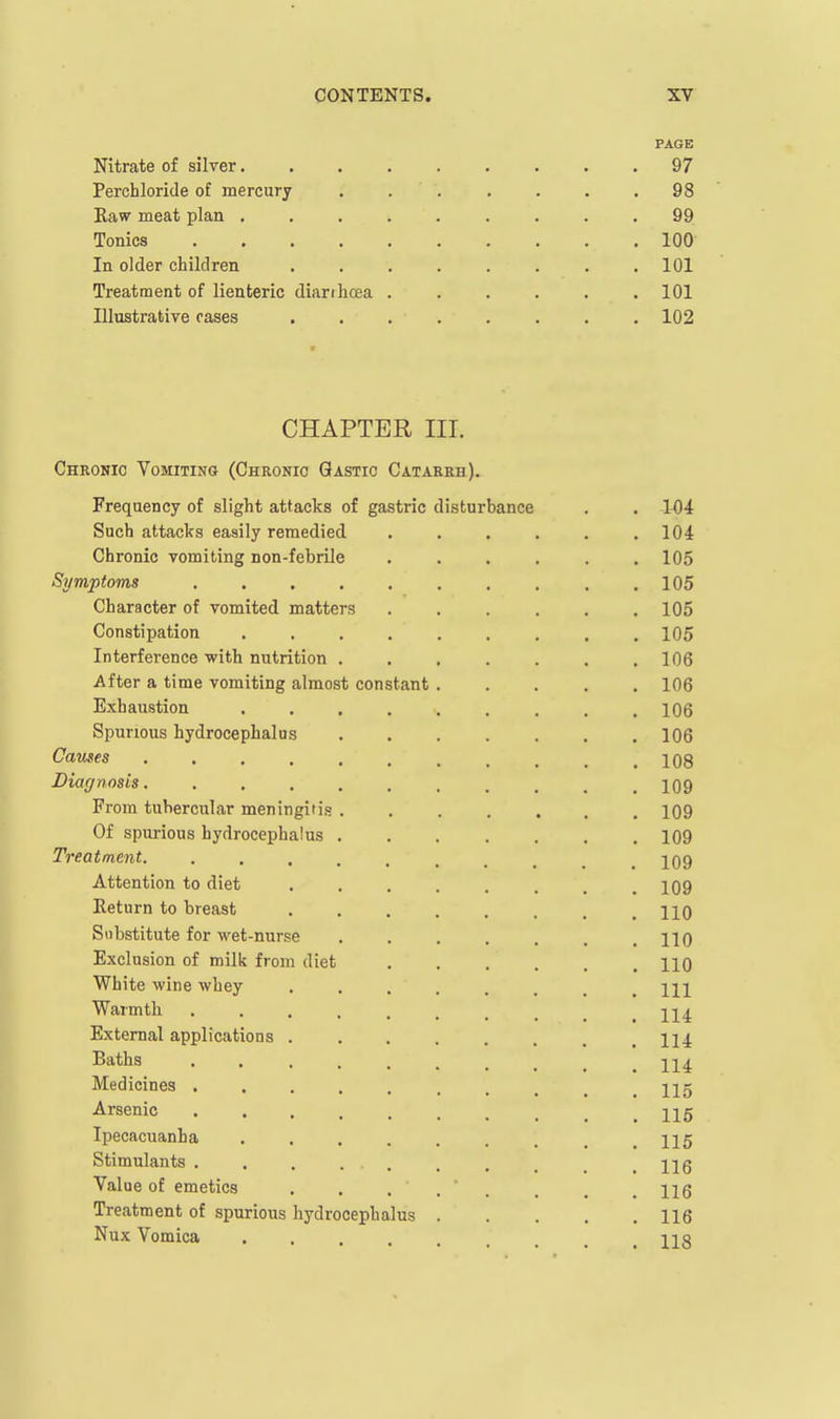 PAGE Nitrate of silver 97 Perchloride of mercury . . . . . . .98 Eaw meat plan 99 Tonics 100 In older children . . . . . . . .101 Treatment of lienteric dianhcea ...... 101 Illustrative cases ........ 102 CHAPTER III. Chronic Vomiting (Chronic Qastic Catarrh). Frequency of slight attacks of gastric disturbance . . W4 Such attacks easily remedied . . . . . .104 Chronic vomiting non-febrile ...... 105 Symptoms ,105 Character of vomited matters ...... 105 Constipation 105 Interference with nutrition ....... 106 After a time vomiting almost constant ..... 106 Exhaustion ......... 106 Spurious hydrocephalus 106 Causes 108 Diagnosis. 109 From tubercular meningitis ....... 109 Of spurious hydrocephalus 109 Treatment. 109 Attention to diet ........ 109 Return to breast HO Substitute for wet-nurse . . . . . . .110 Exclusion of milij from diet HO White wine whey Ill Warmth 114 External applications ........ 114 Baths Medicines 115 Arsenic Ijg Ipecacuanha ......... I15 Stimulants Hg Value of emetics 116 Treatment of spurious hydrocephalus 116 Nux Vomica .... n s