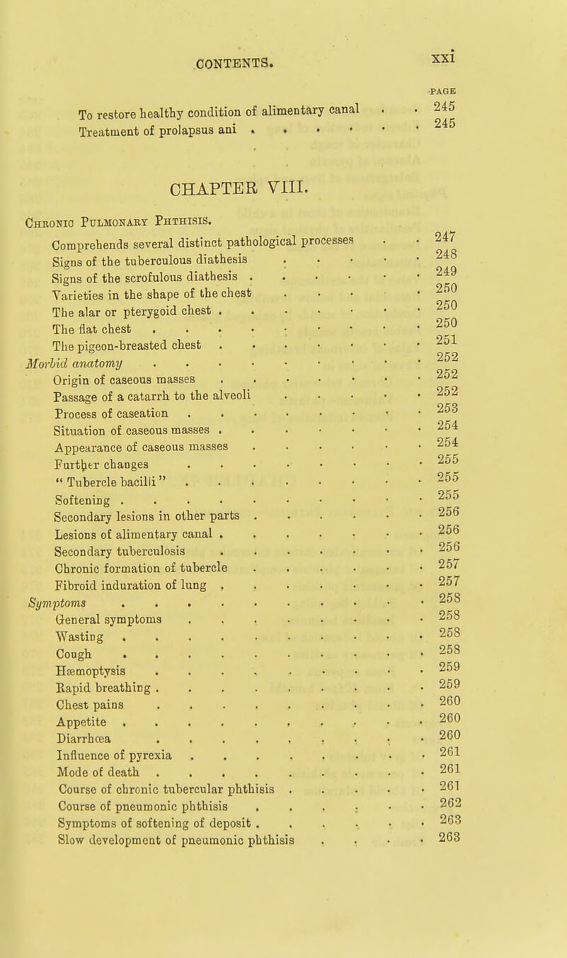 To restore healthy condition of alimentary canal Treatment of prolapsus ani . CHAPTER Vm. Chronic Pulmonary Phthisis. Comprehends several distinct pathological processes Signs of the tuberculous diathesis . Signs of the scrofulous diathesis . . • • Varieties in the shape of the chest The alar or pterygoid chest The flat chest The pigeon-breasted chest . . . • • Morhid anatomy Origin of caseous masses . . • • • Passage of a catarrh to the alveoli Process of caseation Situation of caseous masses . . . • • Appearance of caseous masses . . . . Furtjjtr changes Tubercle bacilli Softening Secondary lesions in other parts . . . . Lesions of alimentary canal , . . • • Secondary tuberculosis . . . . • Chronic formation of tubercle . . . . Fibroid induration of lung , . . . . Symptoms ........ General symptoms ...... Wasting .... . . . . Cough Hsemoptysis .... . . , Bapid breathing ....... Chest pains ....... Appetite ........ Diarrhoea ....... Influence of pyrexia Mode of death ...... Course of chronic tubercular phthisis . Course of pneumonic phthisis Symptoms of softening of deposit . Slow development of pneumonic phthisis xxi -PAGE . 245 . 245 . 247 . 248 . 249 . 250 . 250 . 250 . 251 . 252 . 252 . 252 . 253 . 254 . 254 . 255 . 255 . 255 . 256 . 256 . 256 . 257 . 257 . 258 . 258 . 258 . 258 . 259 . 259 . 260 . 260 . 260 . 261 . 261 . 261 . 262 . 263 . 263