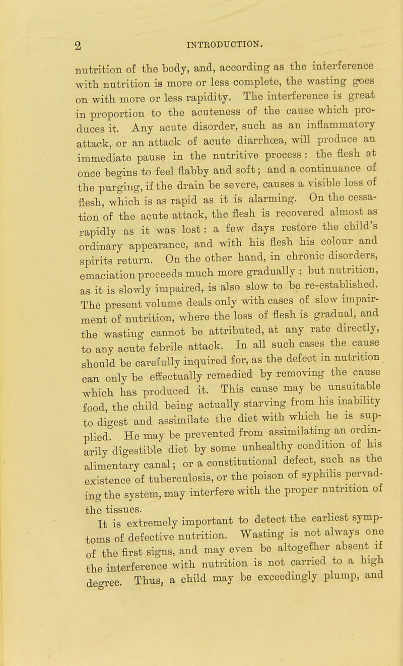 nutrition of the body, and, according as the interference witli nutrition is more or less complete, tte wasting goes on with more or less rapidity. The interference is great in proportion to the acnteness of the cause which pro- duces it. Any acute disorder, such as an inflammatory attack, or an attack of acute diarrhoea, will produce an immediate pause in the nutritive process : the flesh at once begins to feel flabby and soft; and a continuance of the purging, if the drain be severe, causes a visible loss of flesh, which is as rapid as it is alarming. On the cessa- tion of the acute attack, the flesh is recovered almost as rapidly as it was lost: a few days restore the child's ordinary appearance, and with his flesh his colour and spirits return. On the other hand, in chronic disorders, emaciation proceeds much more gradually : but nutrition, as it is slowly impaired, is also slow to be re-established. The present volume deals only with cases of slow impair- ment of nutrition, where the loss of flesh is gradual, and the wasting cannot be attributed, at any rate directly, to any acute febrile attack. In all such cases the cause should be carefully inquired for, as the defect in nutrition can only be effectually remedied by removing the cause which has produced it. This cause may be unsuitable food, the child being actually starving from his inability to digest and assimilate the diet with which he is sup- plied He may be prevented from assimilating an ordin- arily digestible diet by some unhealthy condition of his alimentary canal; or a constitutional defect, such as the existence of tuberculosis, or the poison of syphilis pervad- ing the system, may interfere with the proper nutrition of the tissues. It is extremely important to detect the earliest symp- toms of defective nutrition. Wasting is not always one of the first signs, and may even be altogether absent if the interference with nutrition is not carried to a high aeoree Thus, a child may be exceedingly plump, and