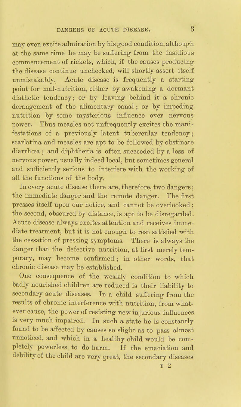 may even excite admiration by his good condition, although at the same time he may be suifering from the insidious commencement of rickets, which, if the causes producing the disease continue unchecked, -will shortly assert itself unmistakably. Acute disease is frequently a starting point for mal-nutrition, either by awakening a dormant diathetic tendency; or by leaving behind it a chronic derangement of the alimentary canal ; or by impeding nutrition by some mysterious influence over nervous power. Thus measles not unfrequently excites the mani- festations of a previou.sly latent tubercular tendency; scarlatina and measles are apt to be followed by obstinate diarrhoea ; and diphtheria is often succeeded by a loss of nervous power, usually indeed local, but sometimes general and sufficiently serious to interfere with the working of all the functions of the body. In every acute disease there are, therefore, two dangers; the immediate danger and the remote danger. The first presses itself upon our notice, and cannot be overlooked ; the second, obscured by distance, is apt to be disregarded. Acute disease always excites attention and receives imme- diate treatment, but it is not enough to rest satisfied with the cessation of pressing symptoms. There is always the danger that the defective nutrition, at first merely tem- porary, may become confirmed; in other words, that chronic disease may be established. One consequence of the weakly condition to which badly nourished children are reduced is their liability to secondary acute diseases. In a child suffering from the results of chronic interference with nutrition, from what- ever cause, the power of resisting new injurious influences is very much impaired. In such a state he is constantly found to be affected by causes so slight as to pass almost unnoticed, and which in a healthy child would be com- pletely powerless to do harm. If the emaciation and debility of the child are very great, the secondary diseases B 2