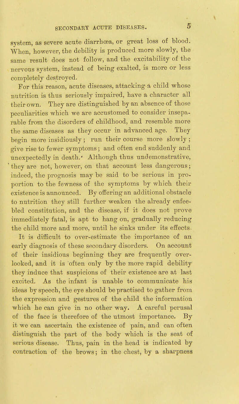 system, as severe acute diarrhoea, or great loss of blood. When, however, the debility is produced more slowly, the same result does not follow, and the excitability of the nervous system, instead of being exalted, is more or less completely destroyed. For this reason, acute diseases, attacking a child whose nutrition is thus seriously impaired, have a character all their own. They are distinguished by an absence of those peculiarities which we are accustomed to consider insepa- rable from the disorders of childhood, and resemble more the same diseases as they occur in advanced age. They begin more insidiously ; run their course more slowly ; give rise to fewer symptoms ; and often end suddenly and unexpectedly in death. Although thus undemonstrative, ' they are not, however, on that account less dangerous; indeed, the prognosis may be said to be serious in pro- portion to the fewness of the symptoms by which their existence is announced. By offering an additional obstacle to nutrition they still further weaken the already enfee- bled constitution, and the disease, if it does not prove immediately fatal, is apt to hang on, gradually reducing the child more and more, until he sinks under its effects. It is difficult to over-estimate the importance of an early diagnosis of these secondary disorders. On account of their insidious beginning they are frequently over- looked, and it is often only by the more rapid debility they induce that suspicions of their existence are at last excited. As the infant is unable to communicate his ideas by speech, the eye should be practised to gather from the expression and gestures of the child the information which he can give in no other way. A careful perusal of the face is therefore of the utmost importance. By it we can ascertain the existence of pain, and can often distinguish the part of the body which is the seat of serious disease. Thus, pain in the head is indicated by contraction of the brows; in the chest, by a sharpness