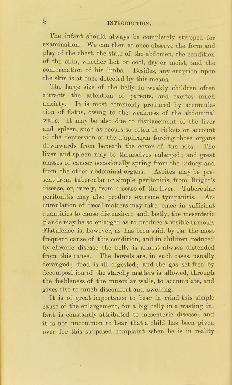 The infant slioald always be completely stripped for examination. We can then at once observe the form and play of the chest, the state of the abdomen, the condition of the skin, whether hot or cool, dry or moist, and the conformation of his limbs. Besides, any eruption upon the skin is at once detected by this means. The large size of the belly in weakly children often attracts the attention of parents, and excites much anxiety. It is most commonly produced by accumula- tion of flatus, owing to the weakness of the abdominal walls. It may be also due to displacement of the liver and spleen, such as occurs so often in rickets on account of the depression of the diaphragm forcing those organs downwards from beneath the cover of the ribs. The liver and spleen may be themselves enlarged; and great masses of cancer occasionally spring fi'om the kidney and from the other abdominal organs. Ascites may be pre- sent from tubercular or simple peritonitis, from Bright's disease, or, rarely, from disease of the liver. Tubercular peritonitis may also -produce extreme tympanitis. Ac- cumulation of fascal matters may take place in sufficient quantities to cause distension; and, lastly, the mesenteric glands may be so enlarged as to produce a visible tumour. Flatulence is, however, as has been said, by far the most frequent cause of this condition, and in children reduced by chronic disease the belly is almost always distended from this cause. The bowels are, in such cases, usually deranged; food is ill digested; and the gas set fi'ee by decomposition of the starchy matters is allowed, through the feebleness of the muscular walls, to accumulate, and gives rise to much discomfort and swelling. It is of great importance to bear in mind this simple cause of the enlargement, for a big belly in a wasting in- fant is constantly attributed to mesenteric disease; and it is not uncommon to hear that a child has been given over for this supposed complaint when he is in reality I
