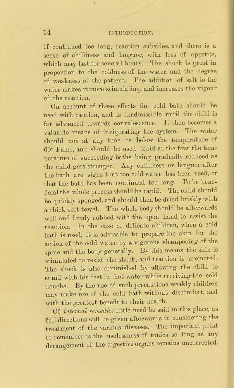 If continued too long, reaction subsides, and there is a sense of chilliness and languor, witli loss of appetite, which may last for several hours. The shock is great in proportion to the coldness of the water, and the degree of weakness of the patient. The addition of salt to the water makes it more stimulating, and increases the vigour of the reaction. On account of these effects the cold hath should he used with caution, and is inadmissible until the child is far advanced towards convalescence. It then becomes a valuable means of invigorating the system. The water should not at any time be below the temperature of 60° Fahr., and should be used tepid at the first the tem- perature of succeeding baths being gradually reduced as the child gets stronger. Any chilliness or languor after the bath are signs that too cold water has been used, or that the bath has been continued too long. To be bene- ficial the whole process should be rapid. The child should be quickly sponged, and should then be dried briskly with a thick soft towel. The whole body should be afterwards well and firmly rubbed with the open hand to assist the reaction. In the case of delicate children, when a cold bath is used, it is advisable to prepare the skin for the action of the cold water by a vigorous shampooing of the spine and the body generally. By this means the skin is stimulated to resist the shock, and reaction is promoted. The shock is also diminished by allowing the child to stand with his feet in hot water while receiving the cold douche. By the use of such precautions weakly children may make use of the cold bath without discomfort, and with the greatest benefit to their health. Of internal remedies little need be said in this place, as full directions will be given afterwards in considering the treatmenb of the various diseases. The important point to remember is the uselessness of tonics so long as any derangement of the digestive organs remains uncorrected.