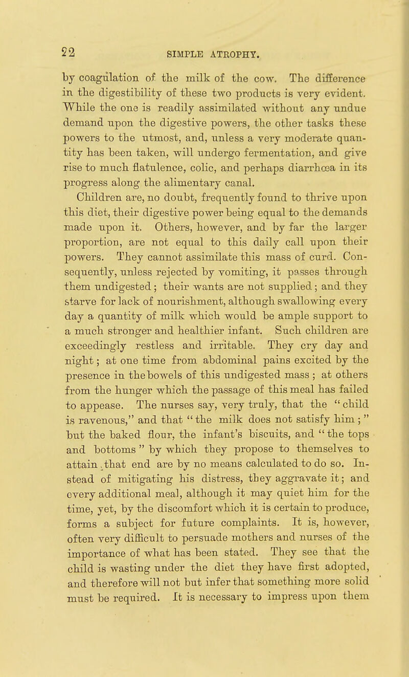 by coagulation of the milk of the cow. The difference in the digestibility of these two products is very evident. While the one is readily assimilated without any undue demand upon the digestive powers, the other tasks these powers to the utmost, and, unless a very moderate quan- tity has been taken, will undergo fermentation, and give rise to much flatulence, colic, and perhaps diarrhoea in its progress along the alimentary canal. Children are, no doubt, frequently found to thrive upon this diet, their digestive power being equal to the demands made upon it. Others, however, and by far the larger proportion, are not equal to this daily call upon their powers. They cannot assimilate this mass of curd. Con- sequently, unless rejected by vomiting, it p3sses through them undigested; their wants are not supplied; and they starve for lack of nourishment, although swallowing every day a quantity of milk which would be ample support to a much stronger and healthier infant. Such children are exceedingly restless and irritable. They cry day and night; at one time from abdominal pains excited by the presence in the bowels of this undigested mass ; at others from the hunger which the passage of this meal has failed to appease. The nurses say, very truly, that the  child is ravenous, and that  the milk does not satisfy him ;  but the baked flour, the infant's biscuits, and  the tops and bottoms  by which they propose to themselves to attain . that end are by no means calculated to do so. In- stead of mitigating his distress, tbey aggravate it; and every additional meal, although it may quiet him for the time, yet, by the discomfort which it is certain to produce, forms a subject for future complaints. It is, however, often very difficult to persuade mothers and nurses of the importance of what has been stated. They see that the child is wasting under the diet they have first adopted, and therefore will not but infer that something more solid must be required. It is necessary to impress upon them