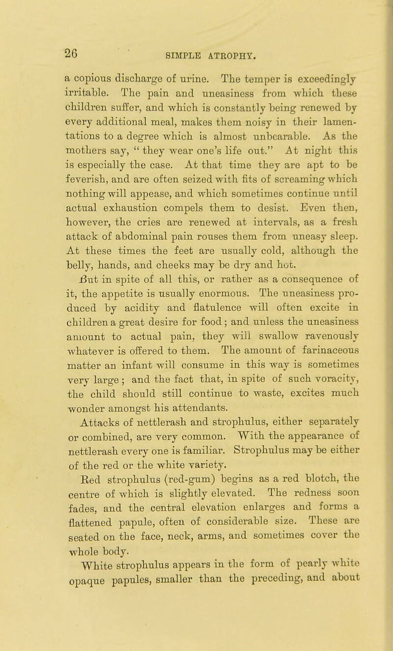 a copious discharge of urine. The temper is exceedingly irritable. The pain and uneasiness from which these children suffer, and which is constantly being renewed by every additional meal, makes them noisy in their lamen- tations to a degree which is almost unbearable. As the mothers say, they wear one's life out. At night this is especially the case. At that time they are apt to be feverish, and are often seized with jfits of screaming which nothing will appease, and which sometimes continue until actual exhaustion compels them to desist. Even then, however, the cries are renewed at intervals, as a fresh attack of abdominal pain rouses them from uneasj' sleep. At these times the feet are usually cold, although the belly, hands, and cheeks may be dry and hot. i3ut in spite of all this, or rather as a consequence of it, the appetite is usually enormous. The uneasiness pro- duced by acidity and flatulence will often excite in children a great desire for food; and unless the uneasiness amount to actual pain, they will swallow ravenously whatever is offered to them. The amount of farinaceous matter an infant will consume in this way is sometimes very large ; and the fact that, in spite of such voracity, the child should still continue to waste, excites much wonder amongst his attendants. Attacks of nettlerash and strophulus, either separately or combined, are very common. With the appearance of nettlerash every one is familiar. Strophulus may be either of the red or the white variety. Red strophulus (red-gum) begins as a red blotch, the centre of which is slightly elevated. The redness soon fades, and the central elevation enlarges and forms a flattened papule, often of considerable size. These are seated on the face, neck, arms, and sometimes cover the whole body. White strophulus appears in the form of pearly white opaque papules, smaller than the preceding, and about