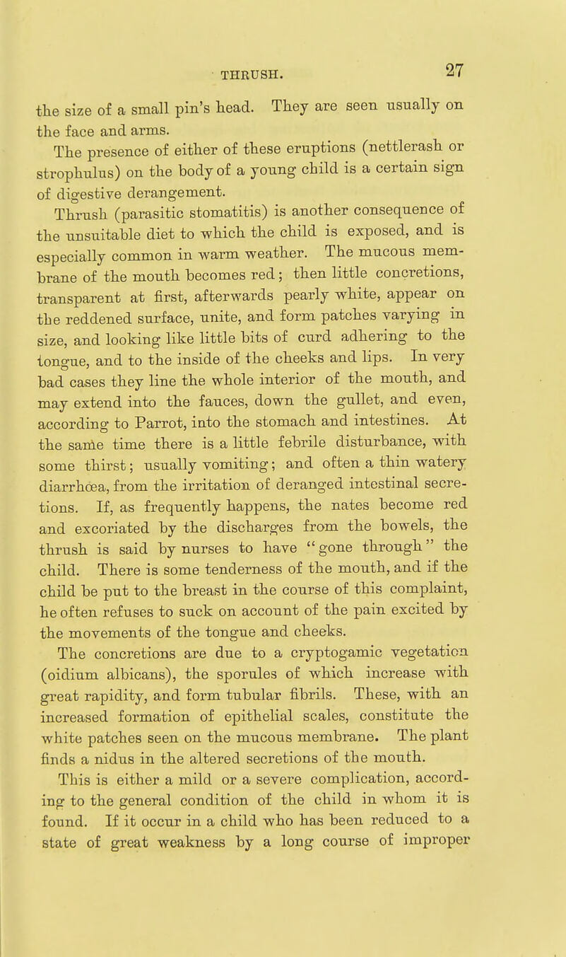 THRUSH. the size of a small pm's head. They are seen usually on the face and arms. The presence of either of these eruptions (nettlerash or strophulus) on the body of a young child is a certain sign of digestive derangement. Thrush (parasitic stomatitis) is another consequence of the unsuitable diet to which the child is exposed, and is especially common in warm weather. The mucous mem- brane of the mouth becomes red; then little concretions, transparent at first, afterwards pearly white, appear on the reddened surface, unite, and form patches varying in size, and looking like little bits of curd adhering to the tono-ue, and to the inside of the cheeks and lips. In very bad cases they line the whole interior of the mouth, and may extend into the fauces, down the gullet, and even, according to Parrot, iato the stomach and intestines. At the same time there is a little febrile disturbance, vnth some thirst; usually vomiting; and often a thin watery diarrhoea, from the irritation of deranged intestinal secre- tions. If, as frequently happens, the nates become red and excoriated by the discharges from the bowels, the thrush is said by nurses to have gone through the child. There is some tenderness of the mouth, and if the child be put to the breast in the course of this complaint, he often refuses to suck on account of the pain excited by the movements of the tongue and cheeks. The concretions are due to a cryptogamic vegetation (oidium albicans), the sporules of which increase with great rapidity, and form tubular fibrils. These, with an increased formation of epithelial scales, constitute the white patches seen on the mucous membrane. The plant finds a nidus in the altered secretions of the mouth. This is either a mild or a severe complication, accord- ing to the general condition of the child in whom it is found. If it occur in a child who has been reduced to a state of great weakness by a long course of improper