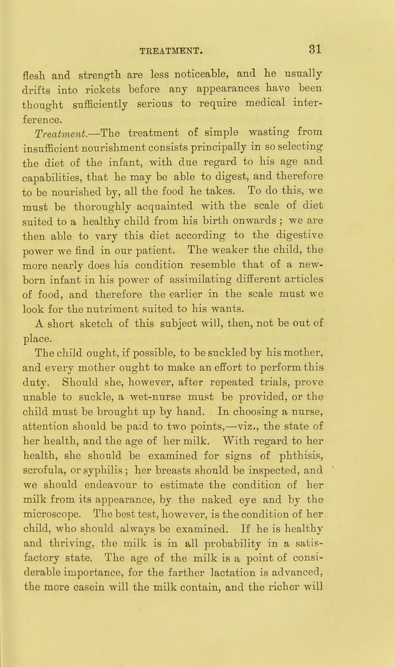 flesli and strength are less noticealDle, and lie usually drifts into rickets before any appearances liavo been thought sufficiently serions to require medical inter- ference. Treatment.—The treatment of simple wasting from insufficient nourishment consists principally in so selecting the diet of the infant, with due regard to his age and capabilities, that he may be able to digest, and therefore to be nourished by, all the food he takes. To do this, we must be thoroughly acquainted with the scale of diet suited to a healthy child from his birth onwards ; we are then able to vary this diet according to the digestive power we find in our patient. The weaker the child, the more nearly does his condition resemble that of a new- born infant in his power of assimilating different articles of food, and therefore the earlier in the scale must we look for the nutriment suited to his wants. A short sketch of this subject will, then, not be out of place. The child ought, if possible, to be suckled by his mother, and every mother ought to make an effort to perform this duty. Should she, however, after repeated trials, prove unable to suckle, a wet-nurse must be provided, or the child must be brought up by hand. In choosing a nurse, attention should be paid to two points,—viz., the state of her health, and the age of her milk. With regard to her health, she should be examined for signs of phthisis, scrofula, or syphilis ; her breasts should be inspected, and we should endeavour to estimate the condition of her milk from its appearance, by the naked eye and by the microscope. The best test, however, is the condition of her child, who should always be examined. If he is healthy and thriving, the milk is in all probability in a satis- factory state. The age of the milk is a point of consi- derable importance, for the farther lactation is advanced, the more casein will the milk contain, and the richer will