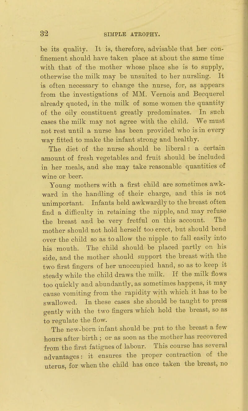 be its quality. It is, therefore, advisable that her con- fineruent should have taken place at about the same time with that of the mother whose place she is to supply, otherwise the milk may be unsuited to her nursling. It is often necessary to change the nurse, for, as appears from the investigations of MM. Vernois and Becquerel already quoted, in the milk of some women the quantity of the oily constituent greatly predominates. In such cases the milk may not agree with the child. We must not rest until a nurse has been provided who is in every way fitted to make the infant strong and healthy. The diet of the nurse should be liberal : a certain amount of fresh vegetables and fruit should be included in her meals, and she may take reasonable quantities of wine or beer. Young mothers with a first child are sometimes awk- ward in the handling of their charge, and this is not unimportant. Infants held awkwardly to the breast often find a difficulty in retaining the nipple, and may refuse the breast and be very fretful on this account. The mother should not hold herself too erect, but should bend over the child so as to allow the nipple to fall easily into his mouth. The child should be placed partly on his side, and the mother should support the breast with the two first fingers of her unoccupied hand, so as to keep it steady while the child draws the milk. If the milk flows too quickly and abundantly, as sometimes happens, it may cause vomiting from the rapidity with which it has to be swallowed. In these cases she should be taught to press gently with the two fingers which hold the breast, so as to regulate the flow. The new-born infant should be put to the breast a few hours after birth ; or as soon as the mother has recovered fi^om the first fatigues of labour. This course has several advantages: it ensures the proper contraction of the uterus, for when the child has once taken the breast, no