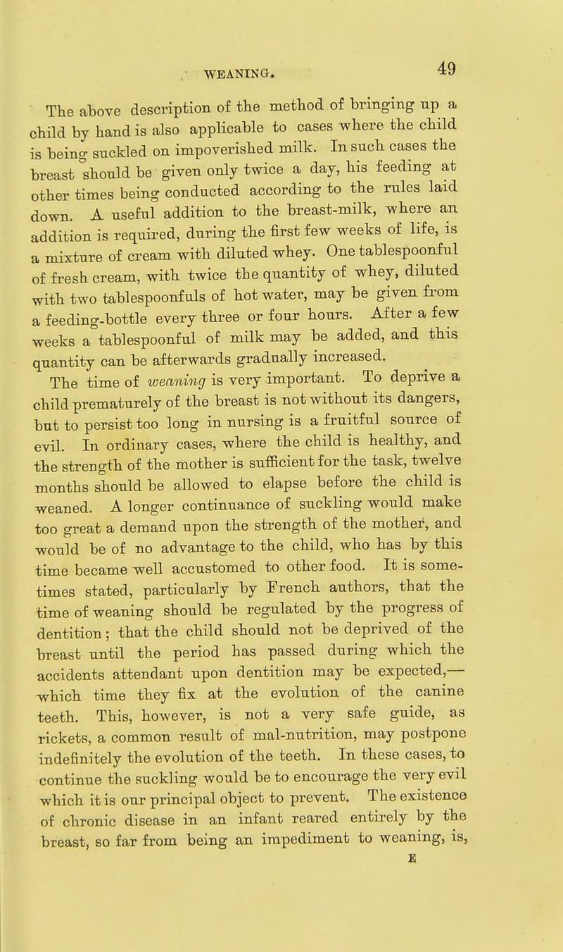 WEANING. The above description of the method of bringing up a child by hand is also applicable to cases where the child is being snckled on impoverished milk. In such cases the breast °shonld be given only twice a day, his feeding at other times being conducted according to the rules laid down. A useful addition to the breast-milk, where an addition is required, during the first few weeks of life, is a mixture of cream with diluted whey. One tablespoonful of fresh cream, with twice the quantity of whey, diluted with two tablespoonf uls of hot water, may be given from a feeding-bottle every three or four hours. After a few weeks a tablespoonful of milk may be added, and this quantity can be afterwards gradually increased. The time of lueaning is very important. To deprive a child prematurely of the breast is not without its dangers, but to persist too long in nursing is a fruitful source of evil. In ordinary cases, where the child is healthy, and the strength of the mother is sufficient for the task, twelve months should be allowed to elapse before the child is weaned. A longer continuance of suckling would make too great a demand upon the strength of the mother, and would be of no advantage to the child, who has by this time became well accustomed to other food. It is some- times stated, particularly by French authors, that the time of weaning should be regulated by the progress of dentition; that the child should not be deprived of the breast until the period has passed during which the accidents attendant upon dentition may be expected,— which time they fix at the evolution of the canine teeth. This, however, is not a very safe guide, as rickets, a common result of mal-nutrition, may postpone indefinitely the evolution of the teeth. In these cases, to continue the suckling would be to encourage the very evil which it is our principal object to prevent. The existence of chronic disease in an infant reared entirely by the breast, so far from being an impediment to weaning, is,