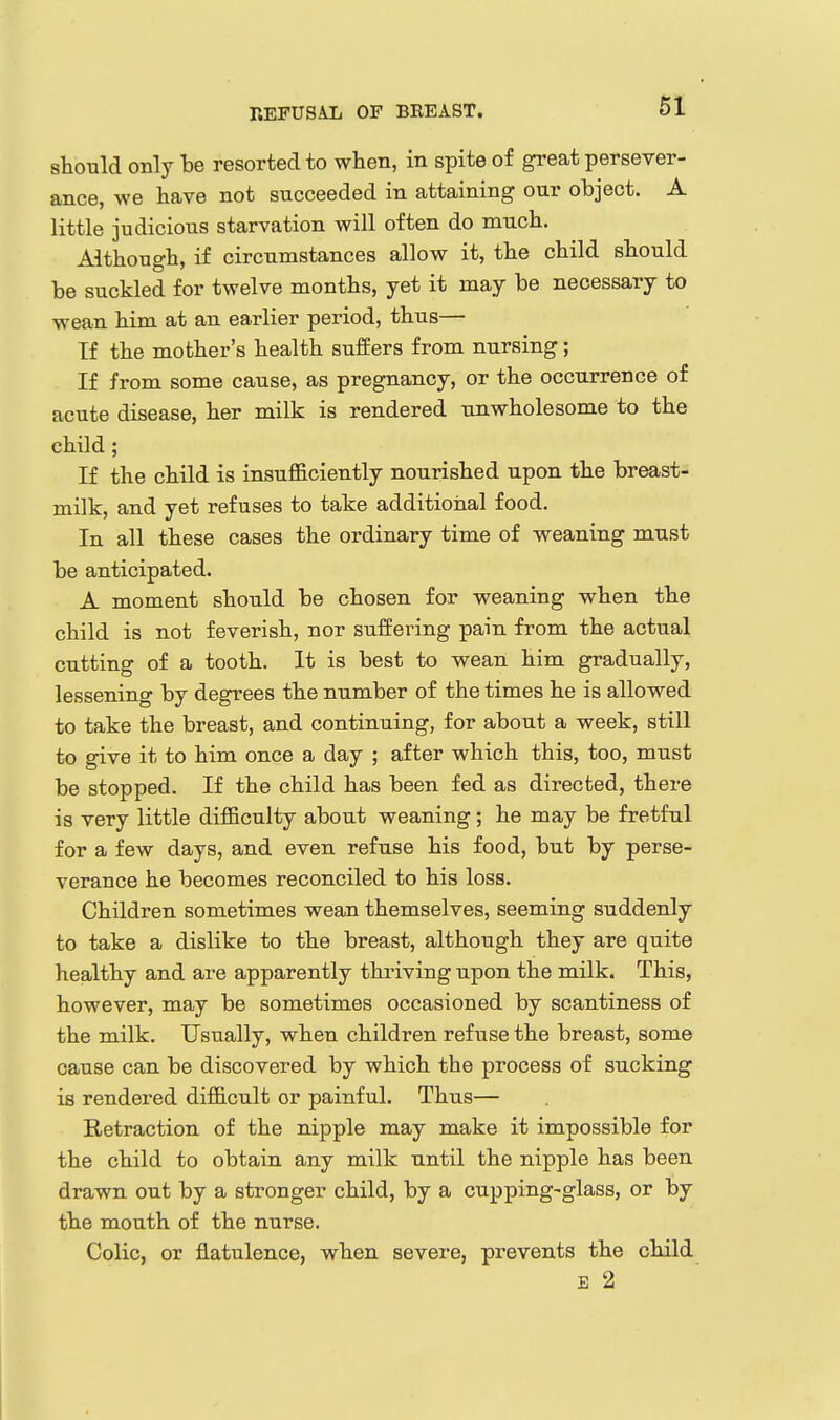 REFUSAL OF BREAST. should only be resorted to when, in spite of great persever- ance, we have not succeeded in attaining our object. A little judicious starvation will often do much. Although, if circumstances allow it, the child should be suckled for twelve months, yet it may be necessary to wean him at an earlier period, thus— If the mother's health suffers from nursing; If from some cause, as pregnancy, or the occurrence of acute disease, her milk is rendered unwholesome to the child ; If the child is insufficiently nourished upon the breast- milk, and yet refuses to take additional food. In all these cases the ordinary time of weaning must be anticipated. A moment should be chosen for weaning when the child is not feverish, nor suffering pain from the actual cutting of a tooth. It is best to wean him gradually, lessening by degrees the number of the times he is allowed to take the breast, and continuing, for about a week, stiU to give it to him once a day ; after which this, too, must be stopped. If the child has been fed as directed, there is very little difficulty about weaning; he may be fretful for a few days, and even refuse his food, but by perse- verance he becomes reconciled to his loss. Children sometimes wean themselves, seeming suddenly to take a dislike to the breast, although they are quite healthy and are apparently thriving upon the milk. This, however, may be sometimes occasioned by scantiness of the milk. Usually, when children refuse the breast, some cause can be discovered by which the process of sucking is rendered difficult or painful. Thus— Retraction of the nipple may make it impossible for the child to obtain any milk until the nipple has been drawn out by a stronger child, by a cupping-glass, or by the mouth of the nurse. Colic, or flatulence, when severe, prevents the child B 2