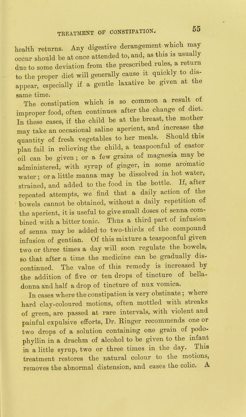 health returns. Any digestiye derangement which may occur should be at once attended to, and, as this is usually due to some deviation from the prescribed rules, a return to the proper diet will generally cause it quickly to dis- appear, especially if a gentle laxative be given at the same time. The constipation which is so common a result ot improper food, often continues after the change of diet. In these cases, if the child be at the breast, the mother may take an occasional saline aperient, and increase the quantity of fresh vegetables to her meals. Should this plan fail in relieving the child, a teaspoonful of castor oil can be given ; or a few grains of magnesia may be administered, with syrup of ginger, in some aromatic water; or a little manna may be dissolved m hot water, strained, and added to the food in the bottle. If, after repeated attempts, we find that a daily action of the - bowels cannot be obtained, without a daily repetition of the aperient, it is useful to give small doses of senna com- bined with a bitter tonic. Thus a third part of infusion of senna may be added to two-thirds of the compound infusion of gentian. Of this mixture a teaspoonful given two or three times a day will soon regulate the bowels, so that after a time the medicine can be gradually dis- continued. The value of this remedy is increased by the addition of five or ten drops of tincture of bella- donna and half a drop of tincture of nux vomica. In cases where the constipation is very obstinate ; where hard clay-coloured motions, often mottled with streaks of green, are passed at rare intervals, with violent and painful expulsive efforts, Dr. Ringer recommends one or two drops of a solution containing one grain of podo- phyllin in a drachm of alcohol to be given to the infant in a little syrup, two or three times in the day. This treatment restores the natural colour to the motions, removes the abnormal distension, and eases the colic. A