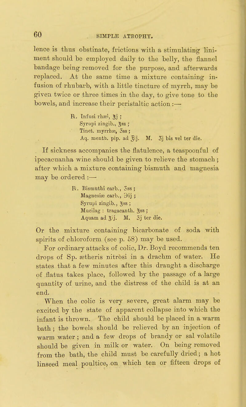 lence is thus obstinate, frictions witli a stimulating lini- ment should be employed daily to the belly, the flannel bandage being removed for the purpose, and afterwards replaced. At the same time a mixture containing in- fusion of rhubarb, with a little tincture of myrrh, may be given twice or three times in the day, to give tone to the bowels, and increase their peristaltic action :— R, Infusi rhasi, Syrupi zingib., ^ss ; Tinct. myrrhifi, 3ss; Aq. menth. pip. ad M. 3j bis vel ter die. If sickness accompanies the flatulence, a teaspoonful of ipecacuanha wine should be given to relieve the stomach; after which a mixture containing bismuth and magnesia may be ordered :— R. Bismuthi carb., 5ss ; Magnesise carb., 3ij ; Syrupi zingib., gss ; Mucilag : tragacantb. §ss ; Aquam ad glj. M. 5j ter die. Or the mixture containing bicarbonate of soda with spirits of chloroform (see p. 58) may be used. For ordinary attacks of colic. Dr. Boyd recommends ten drops of Sp. Eetheris nitrosi in a drachm of water. He states that a few minutes after this draught a discharge of flatus takes place, followed by the passage of a large quantity of urine, and the distress of the child is at an end. When the colic is very severe, great alarm may be excited by the state of apparent collapse into which the infant is thrown. The child should be placed in a warm bath; the bowels should be relieved by an injection of warm water ; and a few drops of brandy or sal volatile should be given in milk or water. On being removed from the bath, the child must be carefully dried; a hot linseed meal poultice, on which ten or fifteen drops of