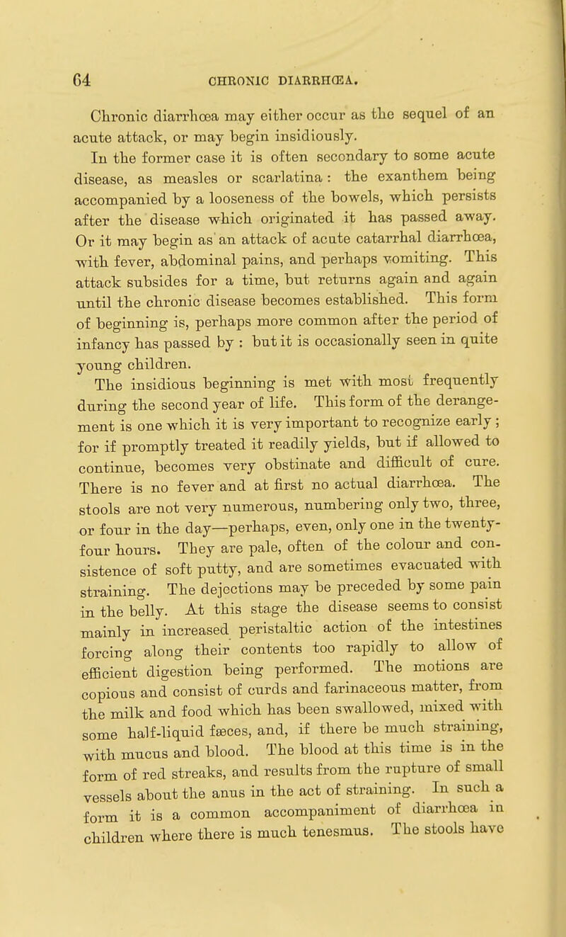 Cliroilic diarrhoea may either occur as the sequel of an acute attack, or may begin insidiously. In the former case it is often secondary to some acute disease, as measles or scarlatina: the exanthem being accompanied by a looseness of the bowels, which persists after the disease which originated it has passed away. Or it may begin as an attack of acute catarrhal diarrhoea, with fever, abdominal pains, and perhaps vomiting. This attack subsides for a time, but returns again and again until the chronic disease becomes established. This form of beginning is, perhaps more common after the period of infancy has passed by : but it is occasionally seen in quite young children. The insidious beginning is met with most frequently during the second year of life. This form of the derange- ment is one which it is very important to recognize early ; for if promptly treated it readily yields, but if allowed to continue, becomes very obstinate and difficult of cure. There is no fever and at first no actual diarrhoea. The stools are not very numerous, numbering only two, three, or four in the day—perhaps, even, only one in the twenty- four hours. They are pale, often of the colour and con- sistence of soft putty, and are sometimes evacuated with straining. The dejections may be preceded by some pain in the belly. At this stage the disease seems to consist mainly in increased peristaltic action of the intestines forcing along their contents too rapidly to allow of efficient digestion being performed. The motions are copious and consist of curds and farinaceous matter, from the milk and food which has been swallowed, mixed with some half-liquid feeces, and, if there be much straining, with mucus and blood. The blood at this time is in the form of red streaks, and results from the rupture of small vessels about the anus in the act of straining. In such a form it is a common accompaniment of diarrhoea in children where there is much tenesmus. The stools have