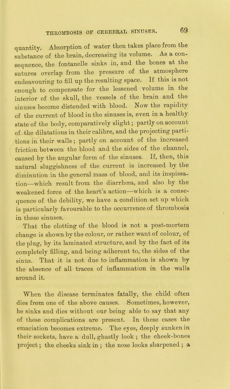 quantity. Absorption of water then takes place from the substance of the brain, decreasing its volume. As a con- sequence, the fontanelle sinks in, and the bones at the sutures overlap from the pressure of the atmosphere endeavouring to fill up the resulting space. If this is not enough to compensate for the lessened volume in the interior of the skull, the vessels of the brain and the sinuses become distended with blood. Now the rapidity of the current of blood in the sinuses is, even in a healthy state of the body, comparatively slight; partly on account of the dilatations in their calibre, and the projecting parti- tions in their walls ; partly on account of the increased friction between the blood and the sides of the channel, caused by the angular form of the sinuses. If, then, this natural sluggishness of the current is increased by the diminution in the general mass of blood, and its inspissa- tion—which result from the diarrhoea, and also by the weakened force of the heart's action—which is a conse- quence of the debility, we have a condition set up which is particularly favourable to the occurrence of thrombosis in these sinuses. That the clotting of the blood is not a post-mortem change is shown by the colour, or rather want of colour, of the plug, by its laminated structure, and by the fact of its completely filling, and being adherent to, the sides of the sinus. That it is not due to inflammation is shown by the absence of all traces of inflammation in the walls around it. When the disease terminates fatally, the child often dies from one of the above causes. Sometimes, however, he sinks and dies without our being able to say that any of these complications are present. In these cases the emaciation becomes extreme. The eyes, deeply sunken in their sockets, have a dull, ghastly look ; the cheek-bones project; the cheeks sink in ; the nose looks shai-pened ; a