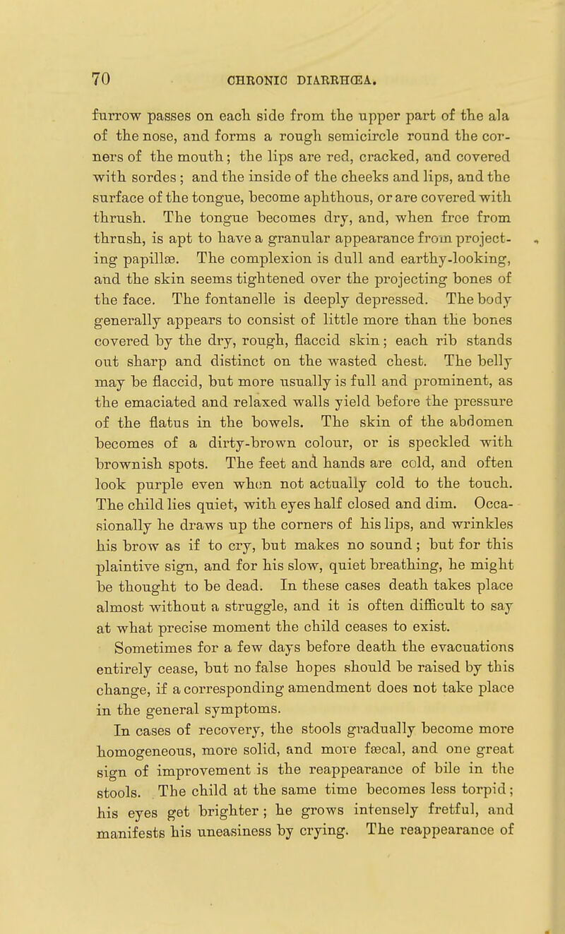 furrow passes on each, side from the upper part of the ala of the nose, and forms a rough semicircle round the cor- ners of the mouth; the lips are red, cracked, and covered ■with sordes ; and the inside of the cheeks and lips, and the surface of the tongue, become aphthous, or are covered with thrush. The tongue becomes dry, and, when free from thrush, is apt to have a granular appearance from project- ing papillae. The complexion is dull and earthy-looking, and the skin seems tightened over the projecting bones of the face. The fontanelle is deeply depressed. The body generally appears to consist of little more than the bones covered by the dry, rough, flaccid skin; each rib stands out sharp and distinct on the wasted chest. The belly may be flaccid, but more usually is full and prominent, as the emaciated and relaxed walls yield before the pressure of the flatus in the bowels. The skin of the abdomen becomes of a dirty-brown colour, or is speckled with brownish spots. The feet and hands are cold, and often look purple even when not actually cold to the touch. The child lies quiet, with eyes half closed and dim. Occa- sionally he draws up the corners of his lips, and wrinkles his brow as if to cry, but makes no sound; but for this plaintive sign, and for his slow, quiet breathing, he might be thought to be dead. In these cases death takes place almost without a struggle, and it is often diflB.cult to say at what precise moment the child ceases to exist. Sometimes for a few days before death the evacuations entirely cease, but no false hopes should be raised by this change, if a corresponding amendment does not take place in the general symptoms. In cases of recovery, the stools gi-adually become more homogeneous, more solid, and move fsecal, and one great sign of improvement is the reappearance of bile in the stools. The child at the same time becomes less torpid; his eyes get brighter ; he grows intensely fretful, and manifests his u.neasiness by crying. The reappearance of