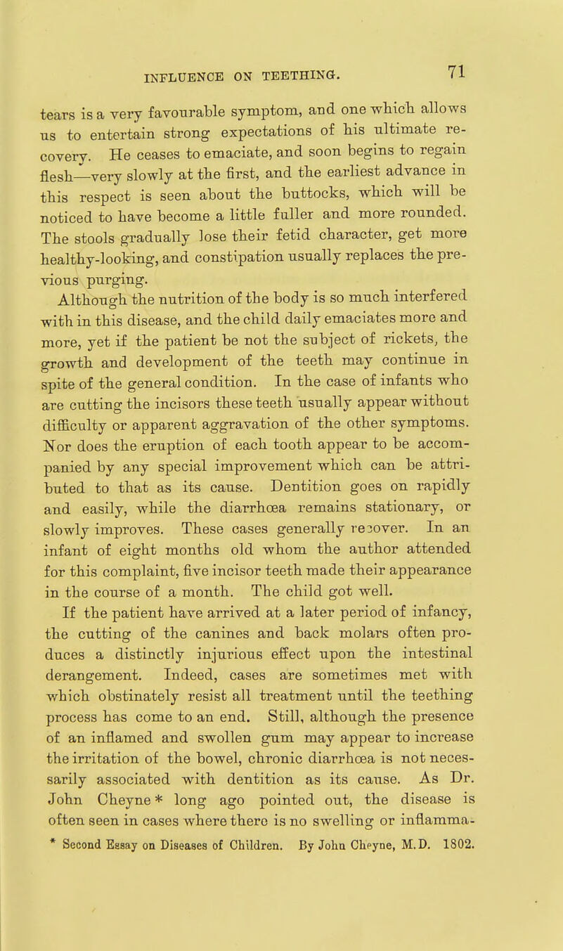 INFLUENCE ON TEETHING. tears is a very favourable symptom, and one wbicli allows us to entertain strong expectations of his ultimate re- covery. He ceases to emaciate, and soon begins to regain flesh—very slowly at the first, and the earliest advance in this respect is seen about the buttocks, which will be noticed to have become a little fuller and more rounded. The stools gradually lose their fetid character, get more healthy-looking, and constipation usually replaces the pre- vious purging. Although the nutrition of the body is so much interfered with in this disease, and the child daily emaciates more and more, yet if the patient be not the subject of rickets, the growth and development of the teeth may continue in spite of the general condition. In the case of infants who are cutting the incisors these teeth usually appear without difficulty or apparent aggravation of the other symptoms. Nor does the eruption of each tooth appear to be accom- panied by any special improvement which can be attri- buted to that as its cause. Dentition goes on rapidly and easily, while the diarrhoea remains stationary, or slowly improves. These cases generally recover. In an infant of eight months old whom the author attended for this complaint, five incisor teeth made their appearance in the course of a month. The child got well. If the patient have arrived at a later period of infancy, the cutting of the canines and back molars often pro- duces a distinctly injurious effect upon the intestinal derangement. Indeed, cases are sometimes met with which obstinately resist all treatment until the teething process has come to an end. Still, although the presence of an inflamed and swollen gum may appear to increase the irritation of the bowel, chronic diarrhoea is not neces- sarily associated with dentition as its cause. As Dr. John Cheyne * long ago pointed out, the disease is often seen in cases where there is no swelling or inflamma- * Second Essay on Diseases of Children. By John Cheyne, M.D. 1802.