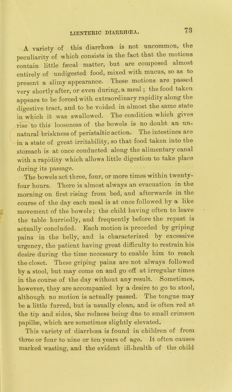 LIENTERIC DIARRHCEA. A variety of this diarrhoea is not uncoramoTi, the peculiarity of which consists in the fact that the motions contain little faecal matter, but are composed almost entirely of undigested food, mixed with mucus, so as to present a slimy appearance. These motions are passed very shortly after, or even during, a meal; the food taken appears to he forced with extraordinary rapidity along the digestive tract, and to be voided in almost the same state in'which it was swallowed. The condition which gives rise to this looseness of the bowels is no doubt an un- natural briskness of peristaltic action. The intestines are in a state of great irritability, so that food taken into the stomach is at once conducted along the alimentary canal with a rapidity which allows little digestion to take place during its passage. The bowels act three, four, or more times within twenty- four hours. There is almost always an evacuation in the morning on first rising from bed, and afterwards in the course of the day each meal is at once followed by a like movement of the bowels; the child having often to leave the table hurriedly, and frequently before the repast is actually concluded. Each motion is preceded by griping pains in the belly, and is characterized by excessive urgency, the patient having great difficulty to restrain his desire during the time necessary to enable him to reach the closet. These griping pains are not always followed by a stool, but may come on and go off at irregular times in the course of the day without any result. Sometimes, however, they are accompanied by a desire to go to stool, although no motion is actually passed. The tongue may be a little furred, but is usually clean, and is often red at the tip and sides, the redness being due to small crimson papillae, which are sometimes slightly elevated. This variety of diarrhoea is found in children of from three or four to nine or ten years of age. It often causes marked wasting, and the evident ill-health of the child