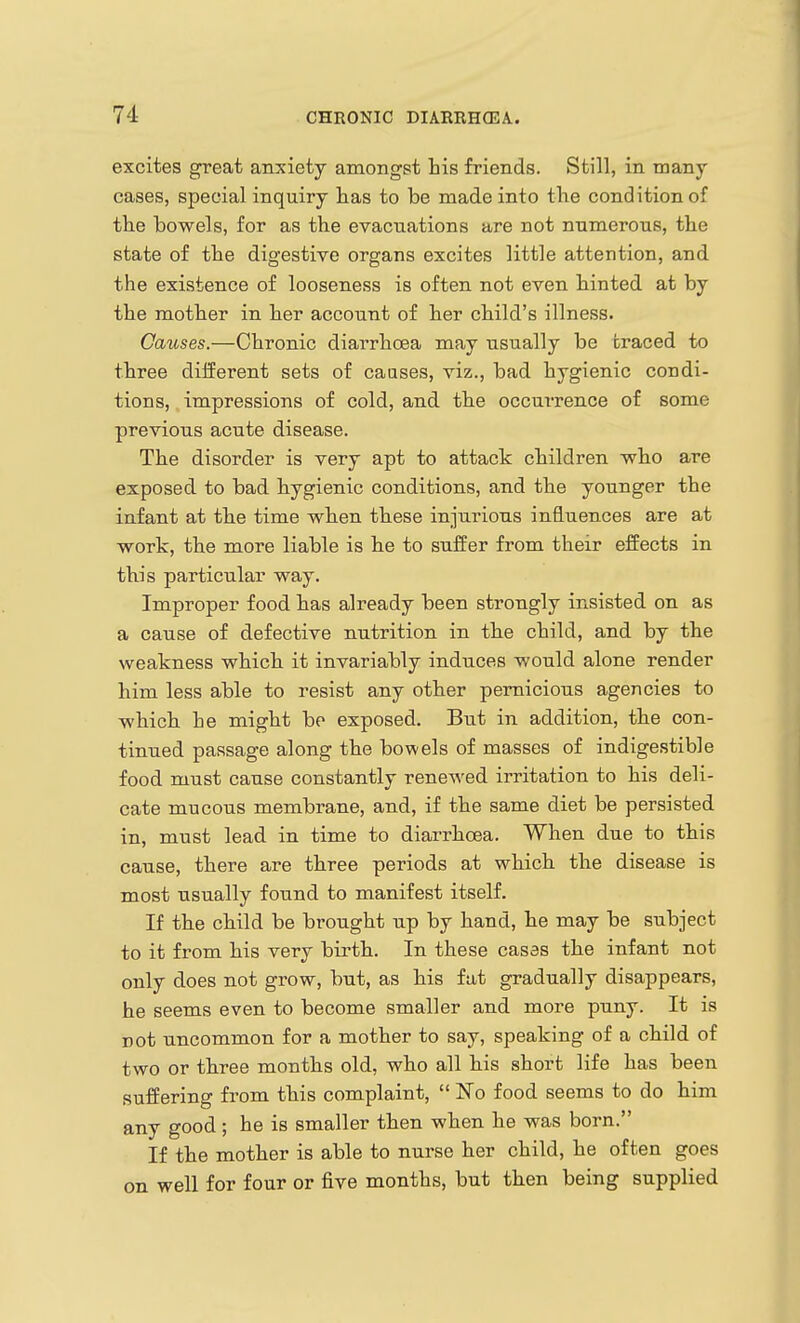 excites great anxiety amongst his friends. Still, in many- cases, special inquiry lias to be made into the condition of the bowels, for as the evacuations are not numerous, the state of the digestive organs excites little attention, and the existence of looseness is often not even hinted at by the mother in her account of her child's illness. Causes.—Chronic diarrhoea may usually be traced to three different sets of causes, viz., bad hygienic condi- tions, impressions of cold, and the occurrence of some previous acute disease. The disorder is very apt to attack children who are exposed to bad hygienic conditions, and the younger the infant at the time when these injurious influences are at work, the more liable is he to suffer from their effects in this particular way. Improper food has already been strongly insisted on as a cause of defective nutrition in the child, and by the weakness which it invariably induces would alone render him less able to resist any other pernicious agencies to which he might bo exposed. But in addition, the con- tinued passage along the bowels of masses of indigestible food must cause constantly renewed irritation to his deli- cate mucous membrane, and, if the same diet be persisted in, must lead in time to diarrhoea. When due to this cause, there are three periods at which the disease is most usually found to manifest itself. If the child be brought up by hand, he may be subject to it from his very birth. In these casas the infant not only does not grow, but, as his fat gradually disappears, he seems even to become smaller and more puny. It is not uncommon for a mother to say, speaking of a child of two or three months old, who all his short life has been suffering from this complaint,  No food seems to do him any good ; he is smaller then when he was born. If the mother is able to nurse her child, he often goes on well for four or five months, but then being supplied