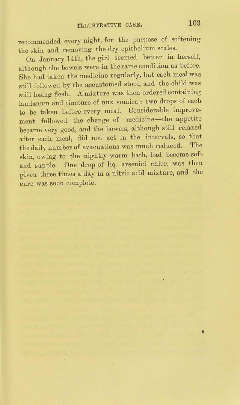 ILLUSTRATIVE CASE. recommended every night, for tlie purpose of softening the skin and removing the dry epithelium scales. On January 14th, the girl seemed better in herself, although the bowels were in the same condition as before. She had taken the medicine regularly, but each meal was still followed by the accustomed stool, and the child was still losing flesh. A mixture was then ordered containing laudanum and tincture of nux vomica : two drops of each to be taken before every meal. Considerable improve- ment followed the change of medicine—the appetite became very good, and the bowels, although still relaxed after each meal, did not act in the intervals, so that the daily number of evacuations was much reduced. The skin, owing to the nightly warm bath, had become soft and supple. One drop of liq. arsenici chlor. was then given three times a day in a nitric acid mixture, and the cure was soon complete.