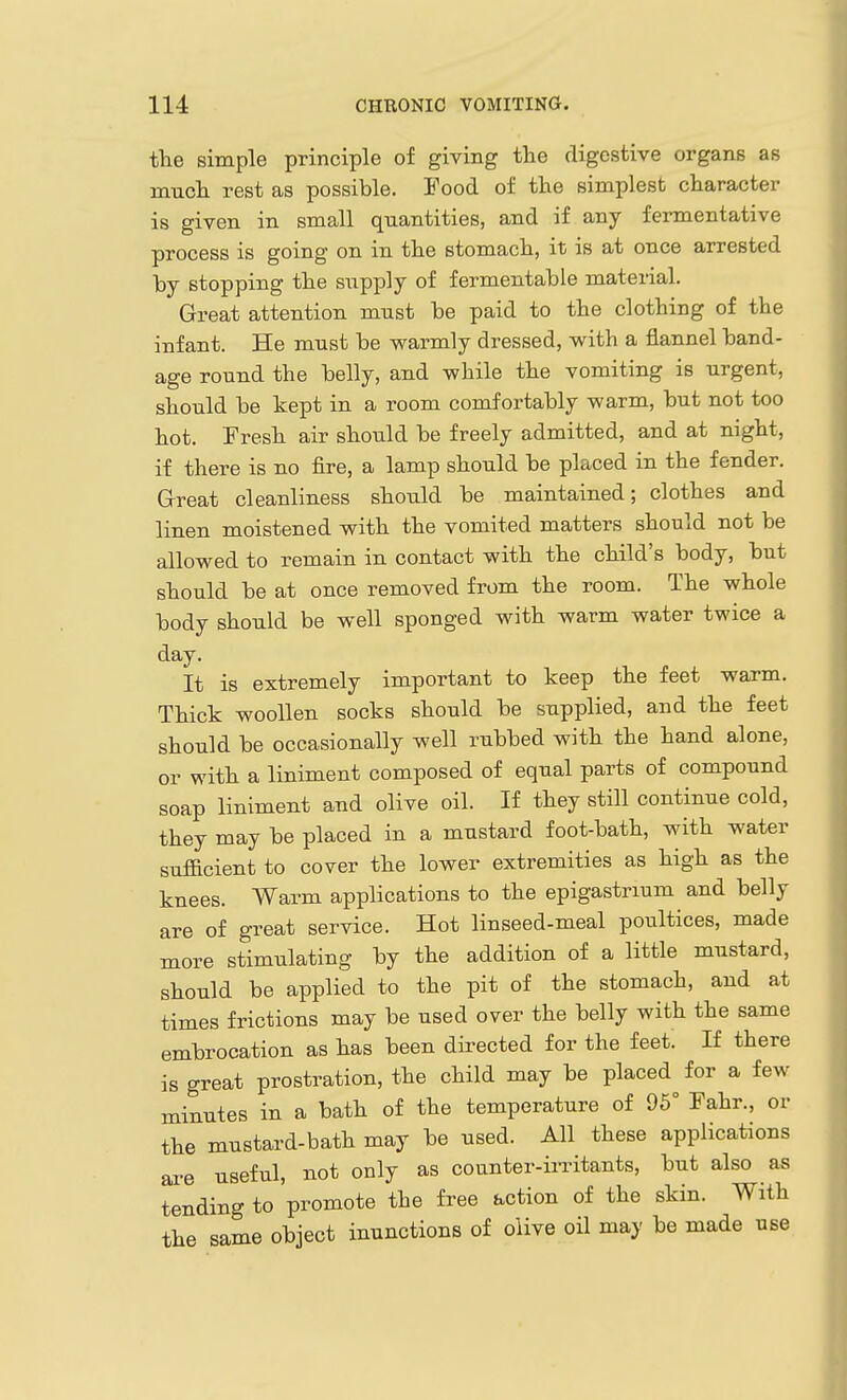 the simple principle of giving the digestive organs as imicli rest as possible. Food of the simplest character is given in small quantities, and if any fermentative process is going on in the stomach, it is at once arrested by stopping the snpply of fermentable material. Great attention must be paid to the clothing of the infant. He must be warmly dressed, with a flannel band- age round the belly, and while the vomiting is urgent, should be kept in a room comfortably warm, but not too hot. Fresh air should be freely admitted, and at night, if there is no fire, a lamp should be placed in the fender. Great cleanliness should be maintained; clothes and linen moistened with the vomited matters should not be allowed to remain in contact with the child's body, but should be at once removed from the room. The whole body should be well sponged with warm water twice a day. It is extremely important to keep the feet warm. Thick woollen socks should be supplied, and the feet should be occasionally well rubbed with the hand alone, or with a liniment composed of equal parts of compound soap liniment and olive oil. If they still continue cold, they may be placed in a mustard foot-bath, with water sufficient to cover the lower extremities as high as the knees. Warm applications to the epigastrium and belly are of great service. Hot linseed-meal poultices, made more stimulating by the addition of a little mustard, should be applied to the pit of the stomach, and at times frictions may be used over the belly with the same embrocation as has been directed for the feet. If there is great prostration, the child may be placed for a few minutes in a bath of the temperature of 95° Fahr., or the mustard-bath may be used. All these applications are useful, not only as counter-irritants, but also as tending to promote the free action of the skin. With the same object inunctions of olive oil may be made use