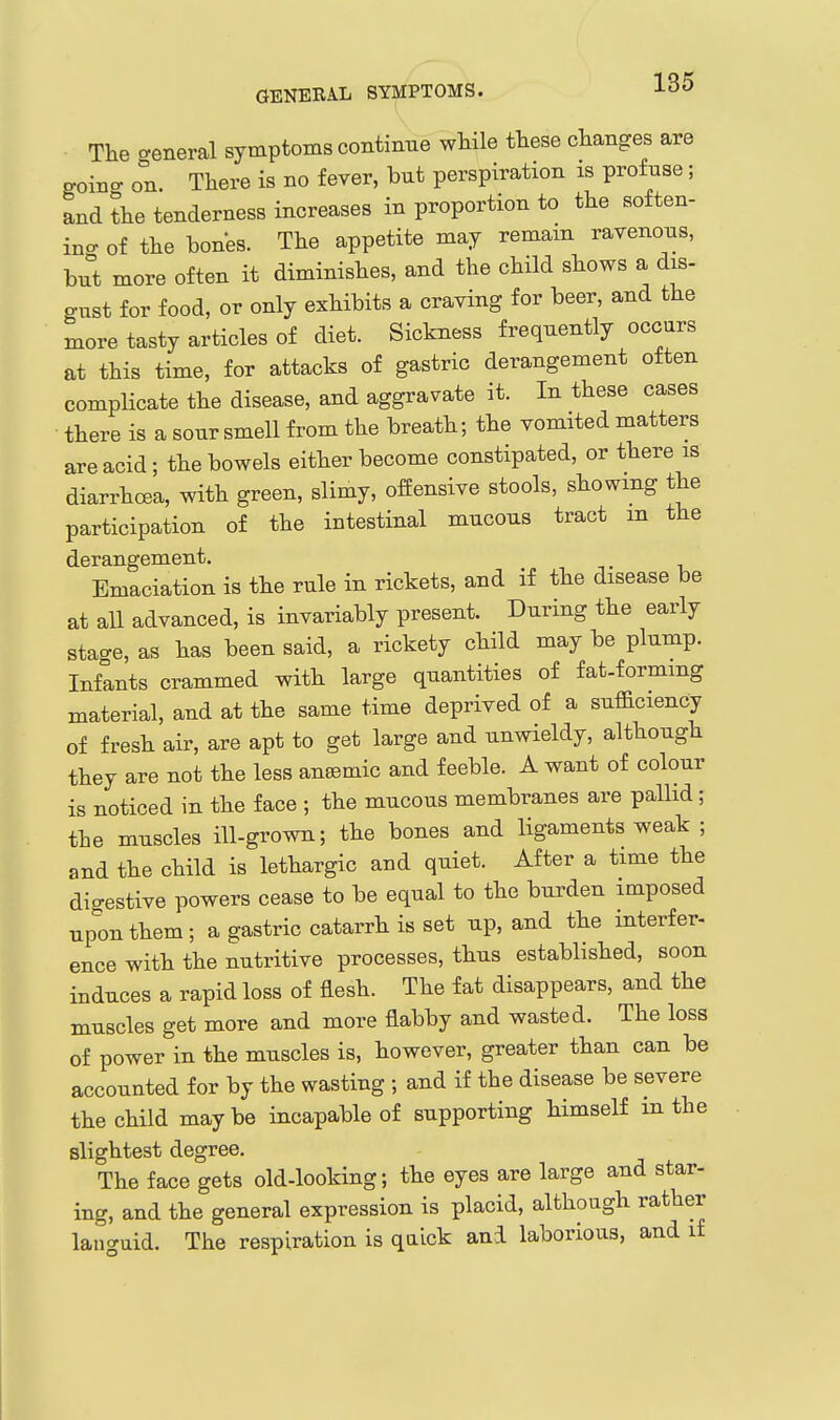 The ceneral symptoms continue while these changes are goino- on. There is no fever, but perspiration is profuse; and the tenderness increases in proportion to the soften- ino- of the bones. The appetite may remam ravenous, but more often it diminishes, and the child shows a dis- gust for food, or only exhibits a craving for beer, and the more tasty articles of diet. Sickness frequently occurs at this time, for attacks of gastric derangement often complicate the disease, and aggravate it. In these cases • there is a sour smell from the breath; the vomited matters are acid; the bowels either become constipated, or there is diarrhcea, with green, slimy, offensive stools, showing the participation of the intestinal mucous tract m the derangement. _ Emaciation is the rule in rickets, and if the disease be at all advanced, is invariably present. During the early sta-e, as has been said, a rickety child may be plump. Infants crammed with large quantities of fat-formmg material, and at the same time deprived of a sufficiency of fresh air, are apt to get large and unwieldy, although they are not the less anaemic and feeble. A want of colour is noticed in the face ; the mucous membranes are pallid; the muscles ill-grown; the bones and ligaments weak ; and the child is lethargic and quiet. After a time the digestive powers cease to be equal to the burden imposed upon them ; a gastric catarrh is set up, and the mterf er- ence with the nutritive processes, thus established, soon induces a rapid loss of flesh. The fat disappears, and the muscles get more and more flabby and wasted. The loss of power in the muscles is, however, greater than can be accounted for by the wasting ; and if the disease be severe the child maybe incapable of supporting himself m the slightest degree. The face gets old-looking; the eyes are large and star- ing, and the general expression is placid, although rather languid. The respiration is quick and laborious, and if