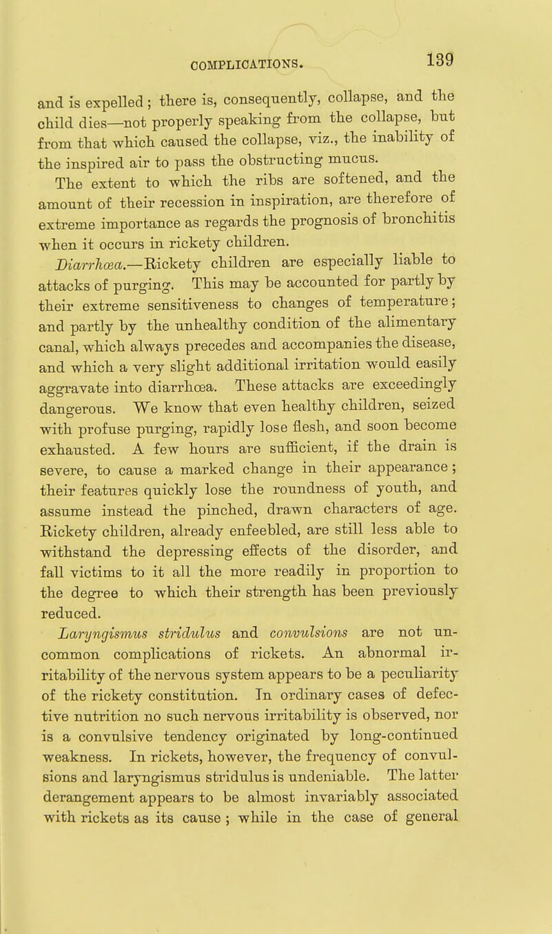 and is expelled ; there is, consequently, collapse, and tlie child dies—not properly speaking from the collapse, bnt from that which caused the collapse, viz., the inability of the inspired air to pass the obstructing mucus. The extent to which the ribs are softened, and the amount of their recession in inspiration, are therefore of extreme importance as regards the prognosis of bronchitis when it occurs in rickety children. Diarrhcea.—Ricketj children are especially liable to attacks of purging. This may be accounted for partly by their extreme sensitiveness to changes of temperature; and partly by the unhealthy condition of the alimentary canal, which always precedes and accompanies the disease, and which a very slight additional irritation would easily asgravate into diarrhoea. These attacks are exceedingly dangerous. We know that even healthy children, seized with profuse purging, rapidly lose flesh, and soon become exhausted. A few hours are sufiicient, if the drain is severe, to cause a marked change in their appearance; their features quickly lose the roundness of youth, and assume instead the pinched, drawn characters of age. Eickety children, already enfeebled, are still less able to withstand the depressing effects of the disorder, and fall victims to it all the more readily in proportion to the degree to which their strength has been previously reduced. Laryngismus stridulus and convulsions are not un- common complications of rickets. An abnormal ir- ritability of the nervous system appears to be a peculiarity of the rickety constitution. In ordinary cases of defec- tive nutrition no such nervous irritability is observed, nor is a convulsive tendency originated by long-continued weakness. In rickets, however, the frequency of convul- sions and laryngismus stridulus is undeniable. The latter derangement appears to be almost invariably associated with rickets as its cause ; while in the case of general
