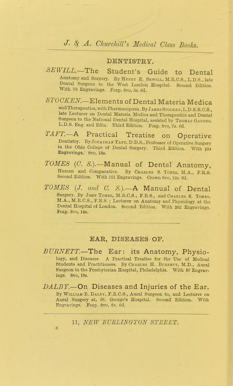 DEWTISTRY. SHWILL.—The Student's Guide to Dental Anatomy and Surgery. By Henry E. Sewill, M.R.C.S., L.D.S., late Dental Surgeon to the West London Hospital. Second Edition. With 78 Engravings. Ecap. 8vo, 5s. 6d. ^rOCZ'^iV.—Elements of Dental Materia Medica and Therapeutics, mth Pharmacopoeia. ByjAMEsSTO0KE.s,L.D.8.R.C.S., late Lecturer on Dental Materia Medica and Therapeutics and Dental Surgeon to the National Dental Hospital, assisted by Thomas Gaddes, L.D.S. Eng. and Edin. Third Edition. Ecap. Svo, 78. 6d. TAFT.—A Practical Treatise on Operative Dentistry. By Jonathan Taft, D.D.S., Pi-of essor of Operative Surger>- in the Ohio College of Dental Surgery. Third Edition. With 134 Engravings. Svo, IBs. TOMES {G. ;S'.).—Manual of Dental Anatomy, Human and Comparative. By Charles S. Tomes, M.A., F.B.S. Second Edition. With 191 Engravings. Crown Svo, 128. 6d. TOMi:S {J. and C. S.).~A Manual of Dental Surgeiy. By John Tomes, M.R.C.S., F.E.S., and Charles 8. Tomes, M.A., M.E.C.S., E.R.S.; Lecturer on Anatomy and Physiology at the Dental Hospital of London. Second Edition. With 262 Engravings. Ecap. Svo, 14s. EAR, DISEASES OP. BURNETT.—The Ear: its Anatomy, Physio- logy, and Diseases. A Practical Treatise for the Use of Medical Students and Practitioners. By Charles H. Bornett, M.D., Airral Surgeon to the Presbyterian Hospital, Philadelphia. With S7 Engrav- ings. Svo, ISs. DALBY.—On Diseases and Injuries of the Ear. By William B. Dalby, F.E.C.S., Aural Siu-geon to, and Lecturer on Aural Surgery at, St. George's Hospital. Second Edition. With Engravings. Ecap. Svo, 6s. Gd.