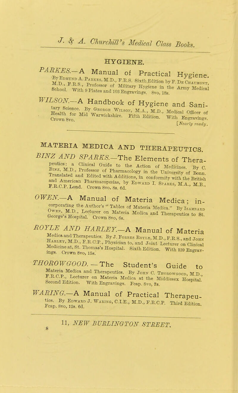 HYGIENE. PARKES.-A Manual of Practical Hygiene Zhn^^ w^;: ^I?^'''^^'' °f Military Hygiene in the Army Medica School. W,th 9 Plates and 103 Engravings. 8vo, ISs. ^ ^^^'^^^^ ^^^al^'f-^.^^^^^^^^ ^ygi-^ ^nd Sani. ■ Soilsvo Pifth Edition. With Engravings. [Nearly ready. MATERIA MEDICA AND THERAPEUTICS. BINZ AND SPARKS.-The Elements of Thera- peutxcs.- a Clinical Guide to the Action of Medicines By C ilZlZ ,' ;t.T/' Pharmacology in the Universit^ of Sn^! JnTf ^^d JE^'ted with Additions, in conformity with the Brirh and American Phai^acopceias, by Epwabd I. Sp.bks, M.A., M B ±.K.C.P. Lond. Crown 8vo, 8s. 6d. OWEN.—A Manual of Materia Medica- in- corporatmg the Author's  Tables of Materia Medica. By Lsambapd aJZll'!^ '■I'f''^'' ^^^^''^ ^'^'^ Therapeutics to 8t. George's Hospital. Crown 8vo, 6s. HOYLE AND HARLEY.-A Manual of Materia Medica and Therapeutics. By J. Foebes Eoylb, M.D., P.R.S., and Johv Hak^ey, M.D., E.RCP., Physician to, and Joint Lecturer oTc^Z Medicmeat, St. Thomas's Hospital. Sixth Edition. With 139 En^a^- ings. Crown 8vo, 15s. ^ THOROWGOOD.~rhe Student's Guide to Materia Medica and Therapeutics. By John C. Thobowgood, M D , ^.E.O P Lecturer on Materia Medica at the Middlesex Hospital Second Edition. With Engravings. Fcap. Svo, 7s.  WARING.~A Manual of Practical Therapeu-