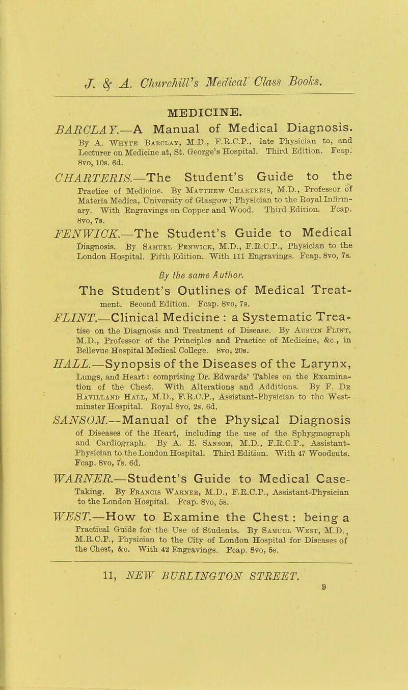 MEDICINE. BARCLAY.—A Manual of Medical Diagnosis. By A. Whttb Barclat, M.D., F.R.C.P., late Physician to, and Lecturer on Medicine at, St. George's Hospital. Third Edition. Fcap. 8vo, 10s. 6d. CHARTERIS.—The Student's Guide to the Practice of Medicine. By Matthew Charteeis, M.D., Professor of Materia Medica, University of Glasgow; Physician to the Boyal InfiTm- ary. With Engravings on Copper and Wood. Third Edition. Pcap. 8vo, 7s. FUNWICK.—The Student's Guide to Medical Diagnosis. By Samuel Fenwick, M.D., F.R.C.P., Physician to the London Hospital. Fifth Edition. With 111 Engravings. Fcap. 8vo, 7s. By the same Author. The Student's Outlines of Medical Treat- ment. Second Edition. Fcap. Svo, 7s. FLINT.—Clinical Medicine : a Systematic Trea- tise on the Diagnosis and Treatment of Disease. By Austin Flint, M.D., Professor of the Principles and Practice of Medicine, &c., in Bellevue Hospital Medical College. Svo, 208. HALL.—Synopsis of the Diseases of the Larynx, Lungs, and Heart: comprising Dr. Edwards' Tables on the Examina- tion of the Chest. With Alterations and Additions. By F. Db Havilland Hall, M.D., F.R.O.P., Assistant-Physician to the West- minster Hospital. Royal Svo, 2s. 6d. SANSOM.—Manual of the Physical Diagnosis of Diseases of the Heart, including the use of the Bphygmograph and Cardiograph. By A. E. Sansom, M.D., F.R.C.P., Assistant- Physician to the London Hospital. Third Edition. With 47 Woodcuts. Fcap. Svo, 7s. 6d. WARNER—Student's Guide to Medical Case- TaMng. By Francis Warner, M.D., F.R.C.P., Assistant-Physician to the London Hospital. Fcap. Svo, 5s. WEST.—How to Examine the Chest: being a Practical Guide for the Use of Students. By Samuel West, M.D. , M.R.C.P., Physician to the City of London Hospital for Diseases of the Chest, &c. With 42 Engravings. Fcap. Svo, 5s. 11, NEW BURLINGTON STREET.