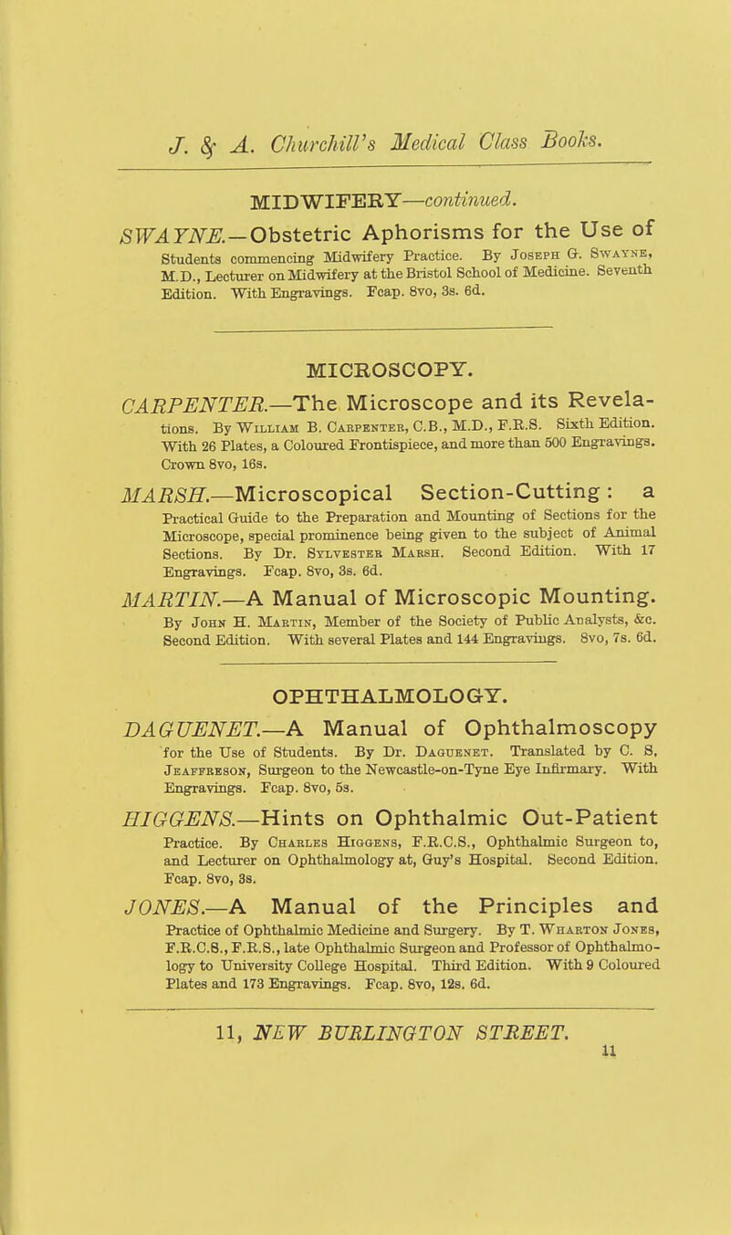 MIDWIFERY—continued. ASPT^FiV^. —Obstetric Aphorisms for the Use of students commencing Midwifery Practice. By Joseph G. Swayne, M.D., Lecturer on Midwifery at the Bristol School of Medicine. Seventh Edition. With Engravings. Fcap. 8vo, 3s. 6d. MICROSCOPY. CARPENTER—The Microscope and its Revela- tions. By William B. Caepenteb, C.B., M.D., F.E.S. Sixth Edition. With 26 Plates, a Coloured Frontispiece, and more than 500 Engravings, Crown 8vo, 163. ilf^iJ/Si?.—Microscopical Section-Cutting: a Practical Guide to the Preparation and Mounting of Sections for the Microscope, special prominence being given to the subject of Ammal Sections. By Dr. Sylvesteb Mabsh. Second Edition. With 17 Engravings. Fcap. 8vo, 3s. 6d. MARTIN.—A Manual of Microscopic Mounting. By John H. Martin, Member of the Society of Public Analysts, &e. Second Edition. With several Plates and 144 Engravings. Svo, 7s. 6d. OPHTHALMOLOGY. DAGUENET.—A Manual of Ophthalmoscopy for the Use of Students. By Dr. Daguenbt. Translated by C. 8. Jeaffeeson, Surgeon to the Newcastle-on-Tyne Eye Inflrmary. With Engravings. Fcap. Svo, 53. HIGGENS.—Hints on Ophthalmic Out-Patient Practice. By Charles Higgens, F.R.C.S., Ophthalmic Surgeon to, and Lecturer on Ophthalmology at, Guy's Hospital. Second Edition. Fcap. Svo, 3s. JONES.—A Manual of the Principles and Practice of Ophthalmic Medicine and Surgery. By T. Wharton Jones, F.R.C.8.,F.E.8.,late Ophthalmic Surgeon and Professor of Ophthalmo- logy to University College Hospital. Third Edition. With 9 Coloured Plates and 173 Engravings. Fcap. Svo, 12s. 6d. 11, NEW BURLINGTON STREET.