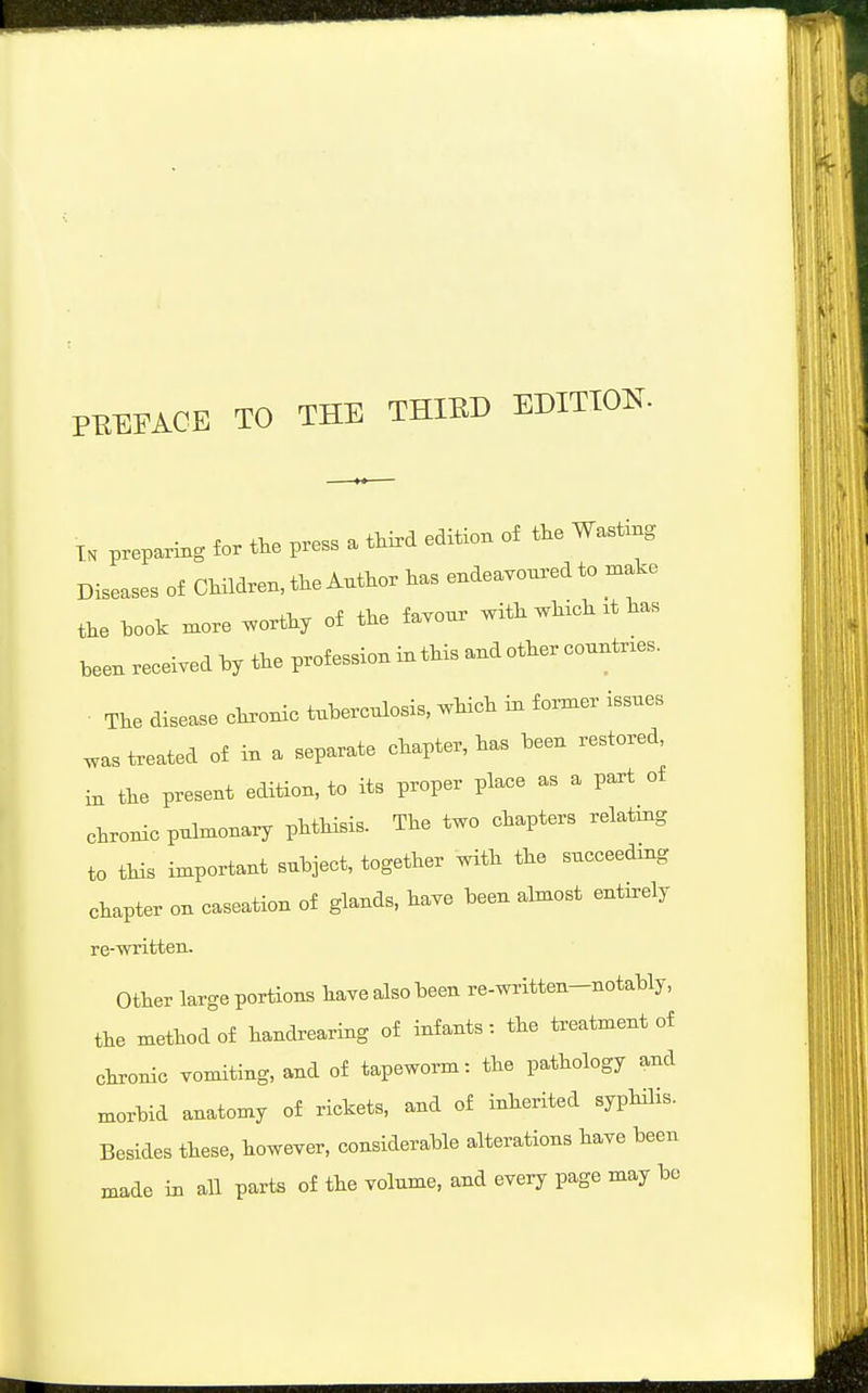 PEEFACE TO THE THIED EDITION. TH preparing for t.e press a tW edition of the Wast^g Diseases of CHldren, the Author has endea.onxed to n.ake the hook more worthy of the favour with which .t has been received by the profession in this and other countries. The disease chronic tubercnlosis, which iu former issues ^as treated of in a separate chapter, has been restored, in the present edition, to its proper place as a part of chronic pulmonary phtHsis. The two chapters relating to tHs important subject, together with the succeedmg chapter on caseation of glands, have been almost entirely re-written. Other large portions have also been re-written-notably, the method of handrearing of infants: the treatment of chronic vomiting, and of tapeworm: the pathology and morbid anatomy of rickets, and of inherited syphilis. Besides these, however, considerable alterations have been made in all parts of the volume, and every page may be