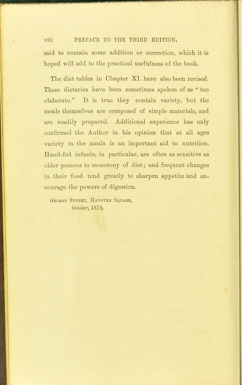 said to contain some addition or correction, wMcli it is hoped will add to the practical usefulness of the book. The diet tables in Chapter XI. have also been revised. These dietaries have been sometimes spoken of as too elaborate. It is true they contain variety, but the meals themselves are composed of simple materials, and are readily prepared. Additional experience has only confirmed the Author in his opinion that at all ages variety in the meals is an important aid to nutrition. Hand-fed infants, in particular, are often as sensitive as older persons to monotony of diet; and frequent changes in their food tend greatly to sharpen appetite and en- courage the powers of digestion. George Street, Hanover Square, October, 1873.