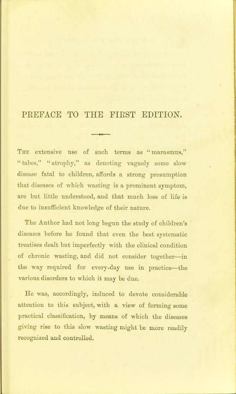 The extensive use of sucli terms as  marasmiis,  tabes,  atropliy, as denoting vaguely some slow disease fatal to cHldren, affords a strong presumption that diseases of wMeli wasting is a prominent symptom, are but little understood, and tbat much, loss of life is due to insufficient knowledge of their nature. The Author had not long begun the study of children's diseases before he found that even the best systematic treatises dealt but imperfectly with the clinical condition of chronic wasting, and did not consider together—in the way required for every-day use in practice—the various disorders to which it may be due. He was, accordingly, induced to devote considerable attention to this subject, with a view of forming some practical classification, by means of which the diseases giving rise to this slow wasting might be more readily recognized and controlled.